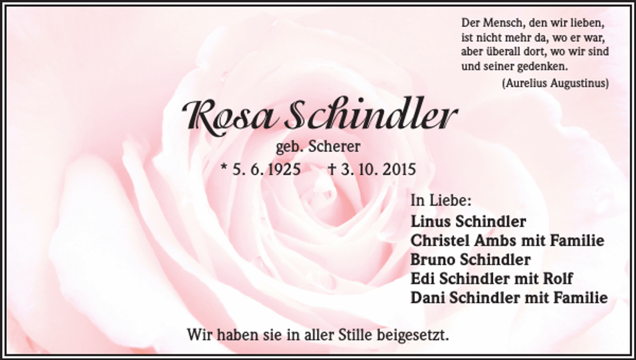 <p>Der Mensch, den wir lieben,<br />ist nicht mehr da, wo er war,<br />aber überall dort, wo wir sind<br />und seiner gedenken.<br />(Aurelius Augustinus)</p><p>Rosa Schindler<br />geb. Scherer<br />* 5. 6. 1925 † 3. 10. 2015</p><p>In Liebe:<br />Linus Schindler<br />Christel Ambs mit Familie<br />Bruno Schindler<br />Edi Schindler mit Rolf<br />Dani Schindler mit Familie<br />Wir haben sie in aller Stille beigesetzt.</p>