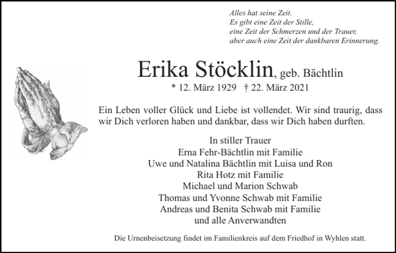<p>Alles hat seine Zeit.<br />Es gibt eine Zeit der Stille,<br />eine Zeit der Schmerzen und der Trauer,<br />aber auch eine Zeit der dankbaren Erinnerung.</p><p>Erika Stöcklin, geb. Bächtlin<br />* 12. März 1929 † 22. März 2021<br />Ein Leben voller Glück und Liebe ist vollendet. Wir sind traurig, dass<br />wir Dich verloren haben und dankbar, dass wir Dich haben durften.<br />In stiller Trauer<br />Erna Fehr-Bächtlin mit Familie<br />Uwe und Natalina Bächtlin mit Luisa und Ron<br />Rita Hotz mit Familie<br />Michael und Marion Schwab<br />Thomas und Yvonne Schwab mit Familie<br />Andreas und Benita Schwab mit Familie<br />und alle Anverwandten<br />Die Urnenbeisetzung findet im Familienkreis auf dem Friedhof in Wyhlen statt.</p>