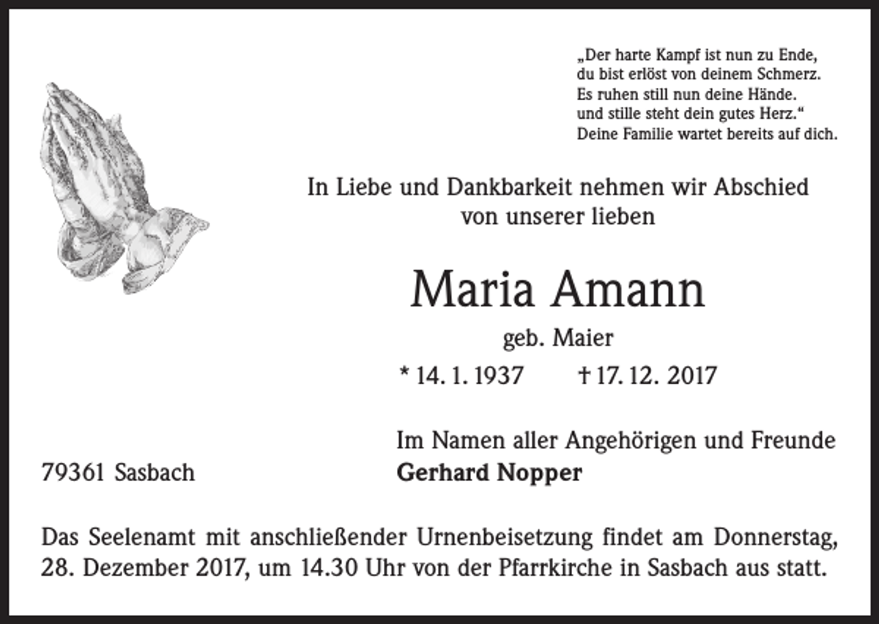 <p>„Der harte Kampf ist nun zu Ende,<br />du bist erlöst von deinem Schmerz.<br />Es ruhen still nun deine Hände.<br />und stille steht dein gutes Herz.“<br />Deine Familie wartet bereits auf dich.</p><p>In Liebe und Dankbarkeit nehmen wir Abschied<br />von unserer lieben</p><p>Maria Amann<br />geb. Maier<br />* 14. 1. 1937 † 17. 12. 2019361 Sasbach</p><p>Im Namen aller Angehörigen und Freunde<br />Gerhard Nopper</p><p>Das Seelenamt mit anschließender Urnenbeisetzung findet am Donnerstag,<br />28. Dezember 2017, um 14.30 Uhr von der Pfarrkirche in Sasbach aus statt.</p>