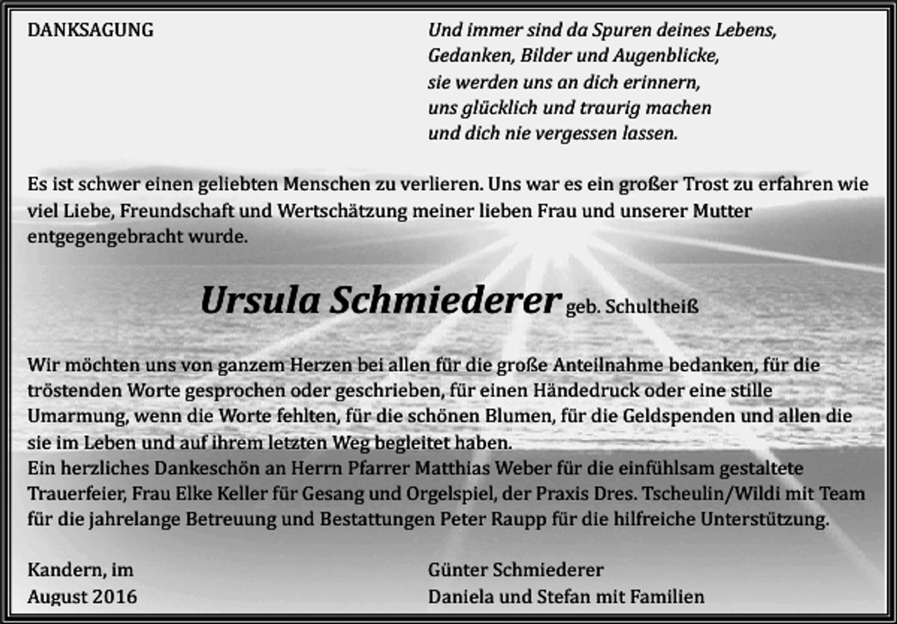 <p>DANKSAGUNG</p><p>Und immer sind da Spuren deines Lebens,<br />Gedanken, Bilder und Augenblicke,<br />sie werden uns an dich erinnern,<br />uns glücklich und traurig machen<br />und dich nie vergessen lassen.</p><p>Es ist schwer einen geliebten Menschen zu verlieren. Uns war es ein großer Trost zu erfahren wie<br />viel Liebe, Freundschaft und Wertschätzung meiner lieben Frau und unserer Mutter<br />entgegengebracht wurde.</p><p>Ursula Schmiederer geb. Schultheiß<br />Wir möchten uns von ganzem Herzen bei allen für die große Anteilnahme bedanken, für die<br />tröstenden Worte gesprochen oder geschrieben, für einen Händedruck oder eine stille<br />Umarmung, wenn die Worte fehlten, für die schönen Blumen, für die Geldspenden und allen die<br />sie im Leben und auf ihrem letzten Weg begleitet haben.<br />Ein herzliches Dankeschön an Herrn Pfarrer Matthias Weber für die einfühlsam gestaltete<br />Trauerfeier, Frau Elke Keller für Gesang und Orgelspiel, der Praxis Dres. Tscheulin/Wildi mit Team<br />für die jahrelange Betreuung und Bestattungen Peter Raupp für die hilfreiche Unterstützung.<br />Kandern, im<br />August 2016</p><p>Günter Schmiederer<br />Daniela und Stefan mit Familien</p>