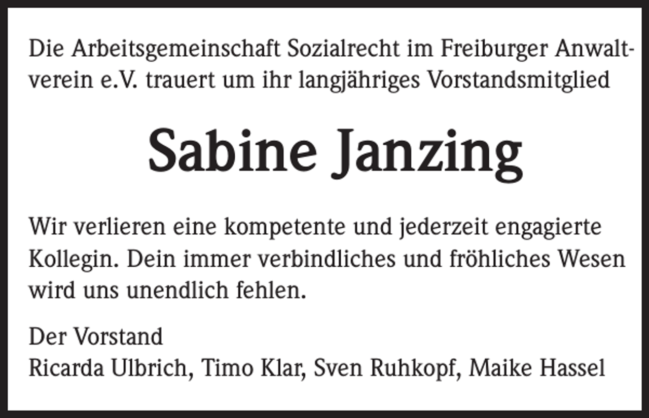 <p>Die Arbeitsgemeinschaft Sozialrecht im Freiburger Anwaltverein e.V. trauert um ihr langjähriges Vorstandsmitglied</p><p>Sabine Janzing<br />Wir verlieren eine kompetente und jederzeit engagierte<br />Kollegin. Dein immer verbindliches und fröhliches Wesen<br />wird uns unendlich fehlen.<br />Der Vorstand<br />Ricarda Ulbrich, Timo Klar, Sven Ruhkopf, Maike Hassel</p>