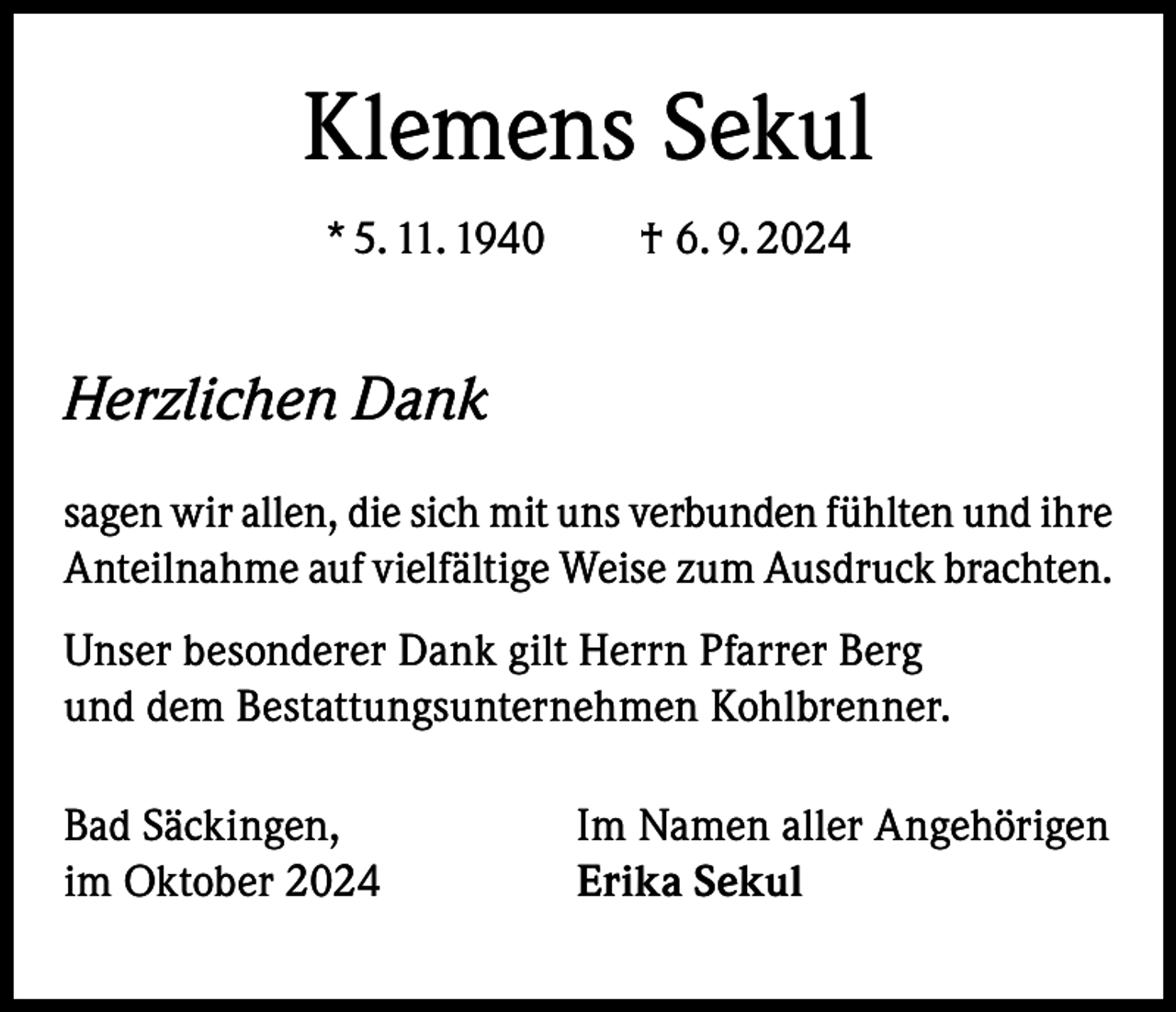 <p>Klemens Sekul<br />* 5. 11. 1940 † 6. 9. 2024</p><p>Herzlichen Dank<br />sagen wir allen, die sich mit uns verbunden fühlten und ihre<br />Anteilnahme auf vielfältige Weise zum Ausdruck brachten.<br />Unser besonderer Dank gilt Herrn Pfarrer Berg<br />und dem Bestattungsunternehmen Kohlbrenner.<br />Bad Säckingen,<br />im Oktober 2024</p><p>Im Namen aller Angehörigen<br />Erika Sekul</p>