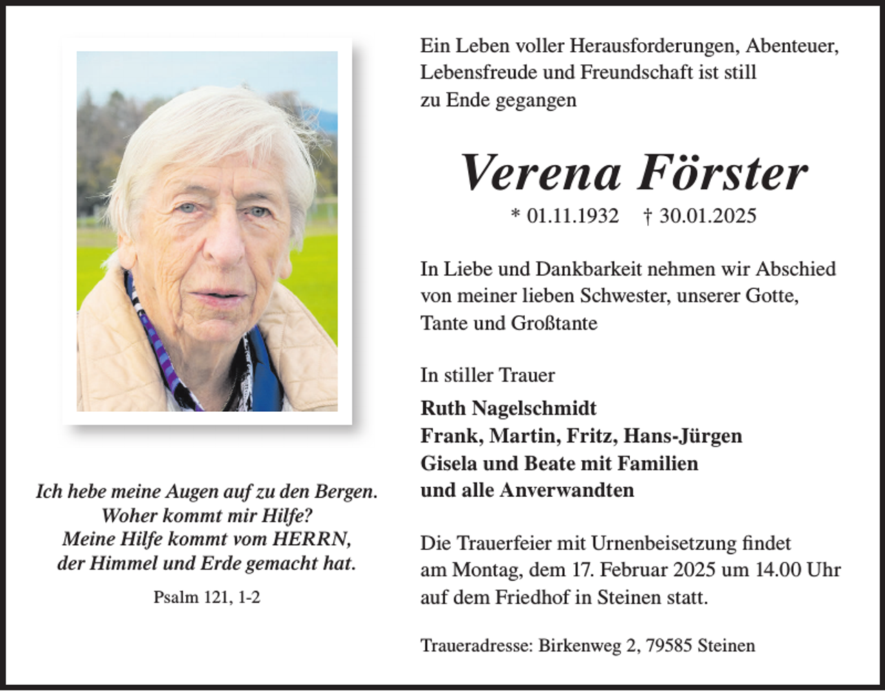 <p>Ein Leben voller Herausforderungen, Abenteuer,<br />Lebensfreude und Freundschaft ist still<br />zu Ende gegangen</p><p>Verena Förster<br />* 01.11.1932</p><p>† 30.01.2025</p><p>In Liebe und Dankbarkeit nehmen wir Abschied<br />von meiner lieben Schwester, unserer Gotte,<br />Tante und Großtante<br />In stiller Trauer</p><p>Ich hebe meine Augen auf zu den Bergen.<br />Woher kommt mir Hilfe?<br />Meine Hilfe kommt vom HERRN,<br />der Himmel und Erde gemacht hat.<br />Psalm 121, 1-2</p><p>Ruth Nagelschmidt<br />Frank, Martin, Fritz, Hans-Jürgen<br />Gisela und Beate mit Familien<br />und alle Anverwandten<br />Die Trauerfeier mit Urnenbeisetzung findet<br />am Montag, dem 17. Februar 2025 um 14.00 Uhr<br />auf dem Friedhof in Steinen statt.<br />Traueradresse: Birkenweg 2, 79585 Steinen</p>