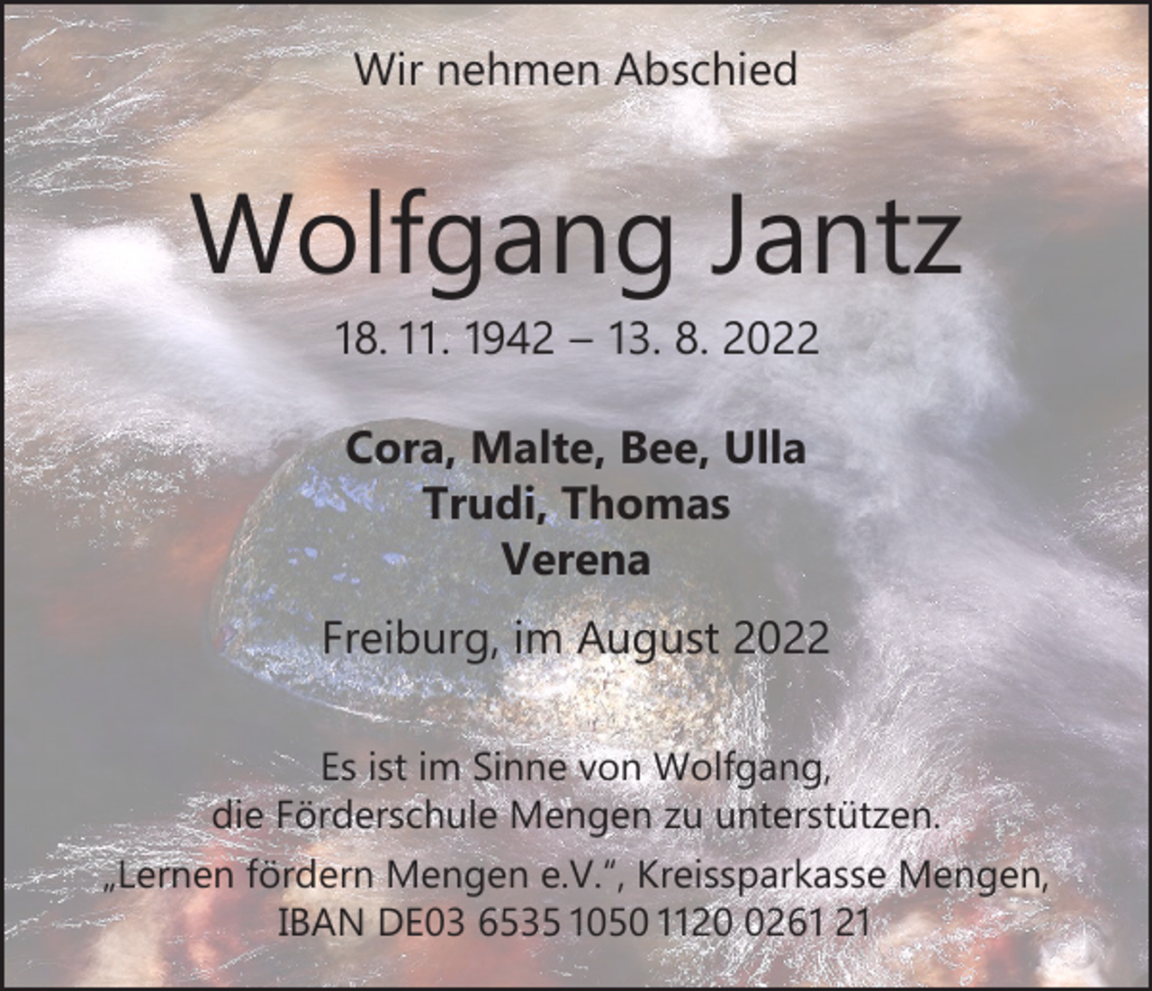 <p>Wir nehmen Abschied</p><p>Wolfgang Jantz<br />18. 11. 1942 – 13. 8. 2022<br />Cora, Malte, Bee, Ulla<br />Trudi, Thomas<br />Verena<br />Freiburg, im August 2022<br />Es ist im Sinne von Wolfgang,<br />die Förderschule Mengen zu unterstützen.<br />„Lernen fördern Mengen e.V.“, Kreissparkasse Mengen,<br />IBAN DE03 6535 1050 112261 21</p>