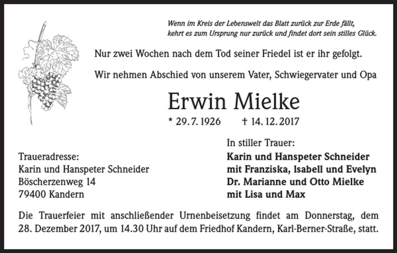 <p>Wenn im Kreis der Lebenswelt das Blatt zurück zur Erde fällt,<br />kehrt es zum Ursprung nur zurück und findet dort sein stilles Glück.</p><p>Nur zwei Wochen nach dem Tod seiner Friedel ist er ihr gefolgt.<br />Wir nehmen Abschied von unserem Vater, Schwiegervater und Opa</p><p>Erwin Mielke<br />* 29. 7. 1926 † 14. 12. 2017</p><p>Traueradresse:<br />Karin und Hanspeter Schneider<br />Böscherzenweg 14<br />79400 Kandern</p><p>In stiller Trauer:<br />Karin und Hanspeter Schneider<br />mit Franziska, lsabell und Evelyn<br />Dr. Marianne und Otto Mielke<br />mit Lisa und Max</p><p>Die Trauerfeier mit anschließender Urnenbeisetzung findet am Donnerstag, dem<br />28. Dezember 2017, um 14.30 Uhr auf dem Friedhof Kandern, Karl-Berner-Straße, statt.</p>