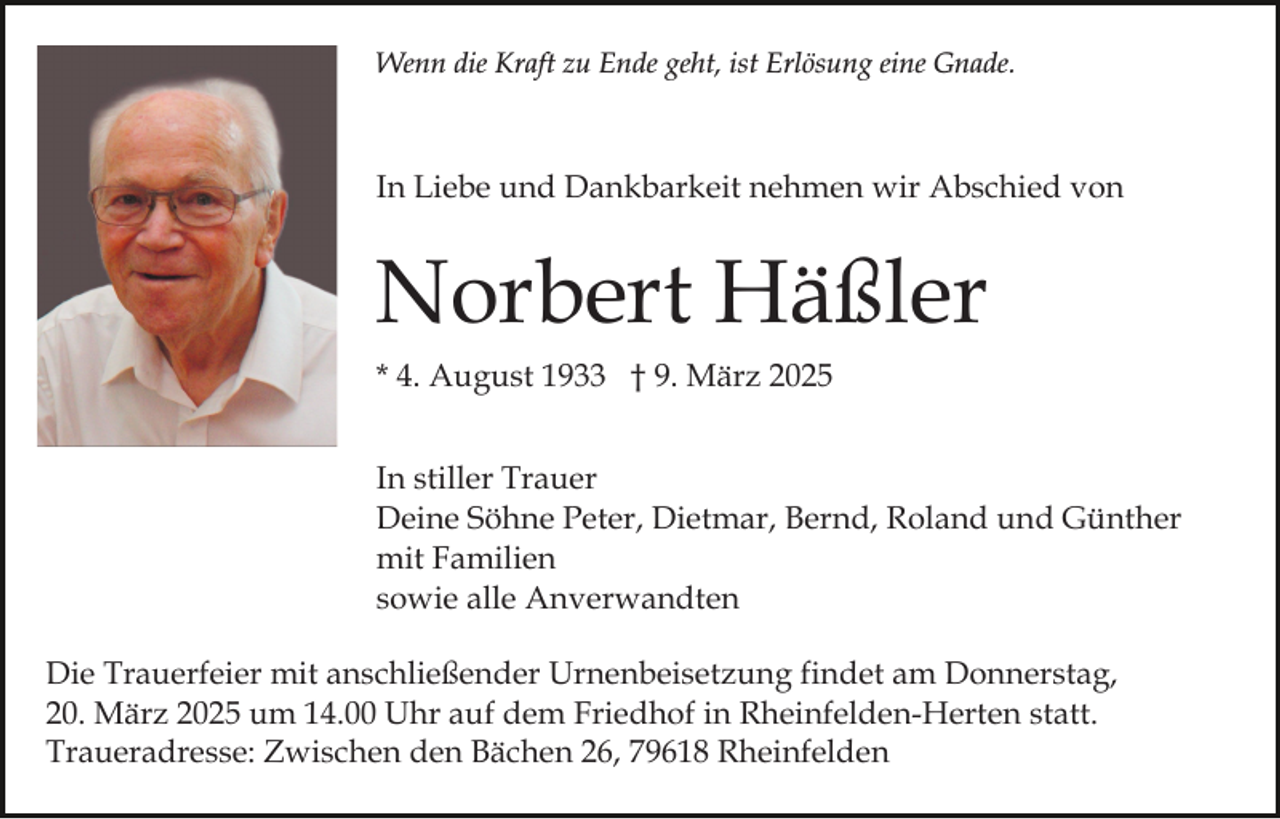 <p>Wenn die Kraft zu Ende geht, ist Erlösung eine Gnade.</p><p>In Liebe und Dankbarkeit nehmen wir Abschied von</p><p>Norbert Häßler<br />* 4. August 1933 † 9. März 2025<br />In stiller Trauer<br />Deine Söhne Peter, Dietmar, Bernd, Roland und Günther<br />mit Familien<br />sowie alle Anverwandten<br />Die Trauerfeier mit anschließender Urnenbeisetzung findet am Donnerstag,<br />20. März 2025 um 14.00 Uhr auf dem Friedhof in Rheinfelden-Herten statt.<br />Traueradresse: Zwischen den Bächen 26, 79618 Rheinfelden</p>