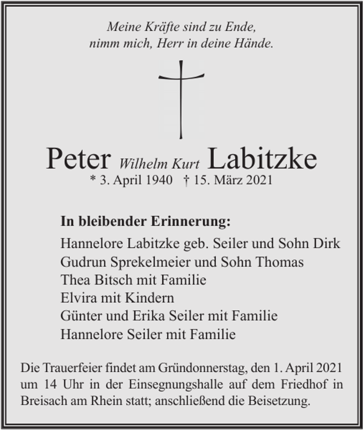 <p>Meine Kräfte sind zu Ende,<br />nimm mich, Herr in deine Hände.</p><p>Peter Wilhelm Kurt Labitzke<br />* 3. April 1940 † 15. März 2021</p><p>In bleibender Erinnerung:<br />Hannelore Labitzke geb. Seiler und Sohn Dirk<br />Gudrun Sprekelmeier und Sohn Thomas<br />Thea Bitsch mit Familie<br />Elvira mit Kindern<br />Günter und Erika Seiler mit Familie<br />Hannelore Seiler mit Familie<br />Die Trauerfeier findet am Gründonnerstag, den 1. April 2021<br />um 14 Uhr in der Einsegnungshalle auf dem Friedhof in<br />Breisach am Rhein statt; anschließend die Beisetzung.</p>
