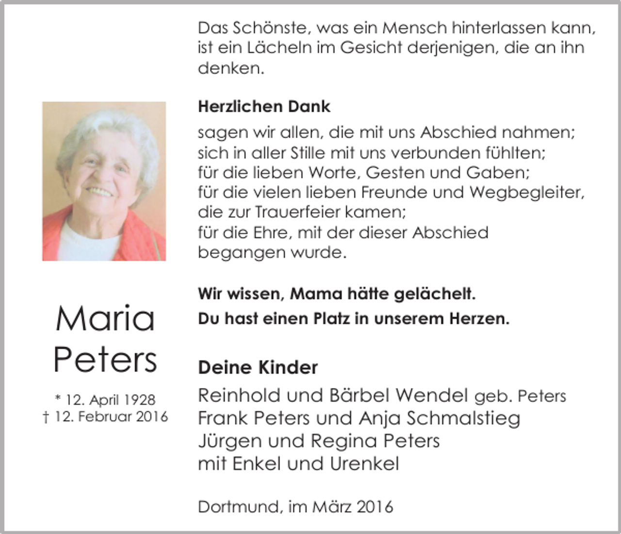 <p>Das Schönste, was ein Mensch hinterlassen kann,<br />ist ein Lächeln im Gesicht derjenigen, die an ihn<br />denken.<br />Herzlichen Dank<br />sagen wir allen, die mit uns Abschied nahmen;<br />sich in aller Stille mit uns verbunden fühlten;<br />für die lieben Worte, Gesten und Gaben;<br />für die vielen lieben Freunde und Wegbegleiter,<br />die zur Trauerfeier kamen;<br />für die Ehre, mit der dieser Abschied<br />begangen wurde.</p><p>Maria<br />Peters<br />* 12. April 1928<br />† 12. Februar 2016</p><p>Wir wissen, Mama hätte gelächelt.<br />Du hast einen Platz in unserem Herzen.</p><p>Deine Kinder<br />Reinhold und Bärbel Wendel geb. Peters<br />Frank Peters und Anja Schmalstieg<br />Jürgen und Regina Peters<br />mit Enkel und Urenkel<br />Dortmund, im März 2016</p>
