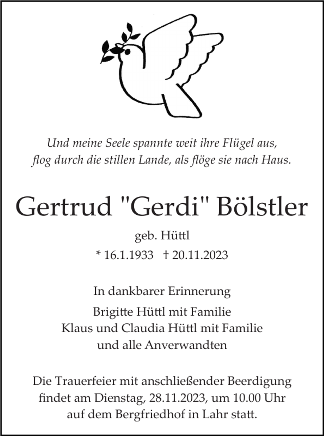 <p>Und meine Seele spannte weit ihre Flügel aus,<br />ﬂog durch die stillen Lande, als ﬂöge sie nach Haus.</p><p>Gertrud "Gerdi" Bölstler<br />geb. Hüttl<br />* 16.1.1933 † 20.11.2023<br />In dankbarer Erinnerung<br />Brigitte Hüttl mit Familie<br />Klaus und Claudia Hüttl mit Familie<br />und alle Anverwandten<br />Die Trauerfeier mit anschließender Beerdigung<br />ﬁndet am Dienstag, 28.11.2023, um 10.00 Uhr<br />auf dem Bergfriedhof in Lahr statt.</p>