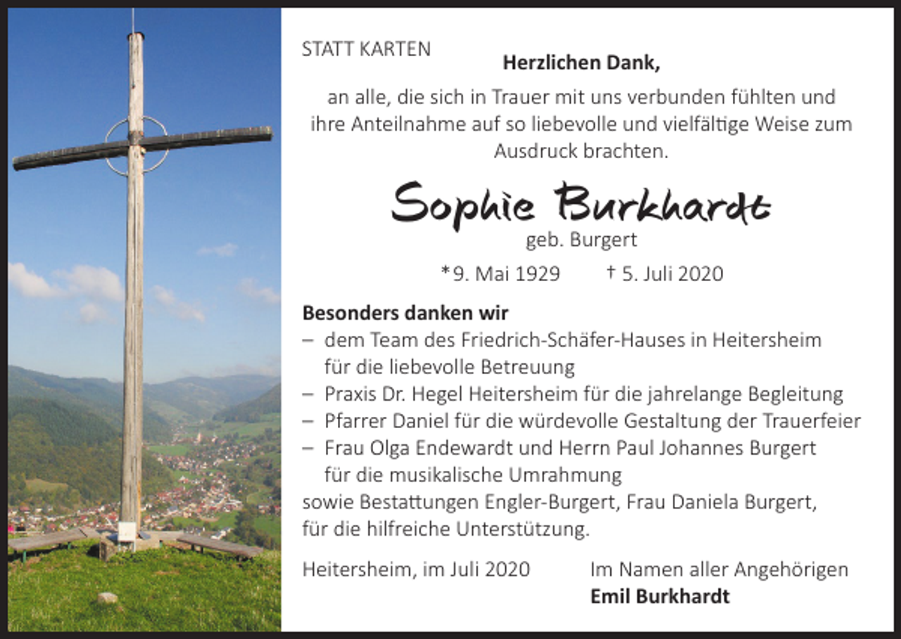 <p>STATT KARTEN</p><p>Herzlichen Dank,<br />an alle, die sich in Trauer mit uns verbunden fühlten und<br />ihre Anteilnahme auf so liebevolle und vielfältige Weise zum<br />­Ausdruck brachten.</p><p>Sophie Burkhardt<br />geb. Burgert<br />* 9. Mai 1929 † 5. Juli 2020</p><p>Besonders danken wir<br />– dem Team des Friedrich-Schäfer-Hauses in Heitersheim<br />für die liebevolle Betreuung<br />– Praxis Dr. Hegel Heitersheim für die jahrelange Begleitung<br />– Pfarrer Daniel für die würdevolle Gestaltung der Trauerfeier<br />– Frau Olga Endewardt und Herrn Paul Johannes Burgert<br />für die musikalische Umrahmung<br />sowie Bestattungen Engler-Burgert, Frau Daniela Burgert,<br />für die hilfreiche Unterstützung.<br />Heitersheim, im Juli 2020</p><p>Im Namen aller Angehörigen<br />Emil Burkhardt</p>