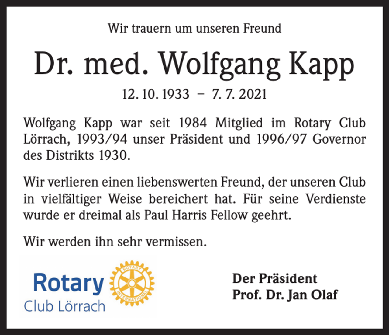 <p>Wir trauern um unseren Freund</p><p>Dr. med. Wolfgang Kapp<br />12. 10. 1933 – 7. 7. 2021<br />Wolfgang Kapp war seit 1984 Mitglied im Rotary Club<br />­Lörrach, 1993/94 unser Präsident und 1996/97 Governor<br />des Distrikts 1930.<br />Wir verlieren einen liebenswerten Freund, der unseren Club<br />in vielfältiger Weise bereichert hat. Für seine Verdienste<br />wurde er dreimal als Paul Harris Fellow geehrt.<br />Wir werden ihn sehr vermissen.<br />Der Präsident<br />Prof. Dr. Jan Olaf</p>