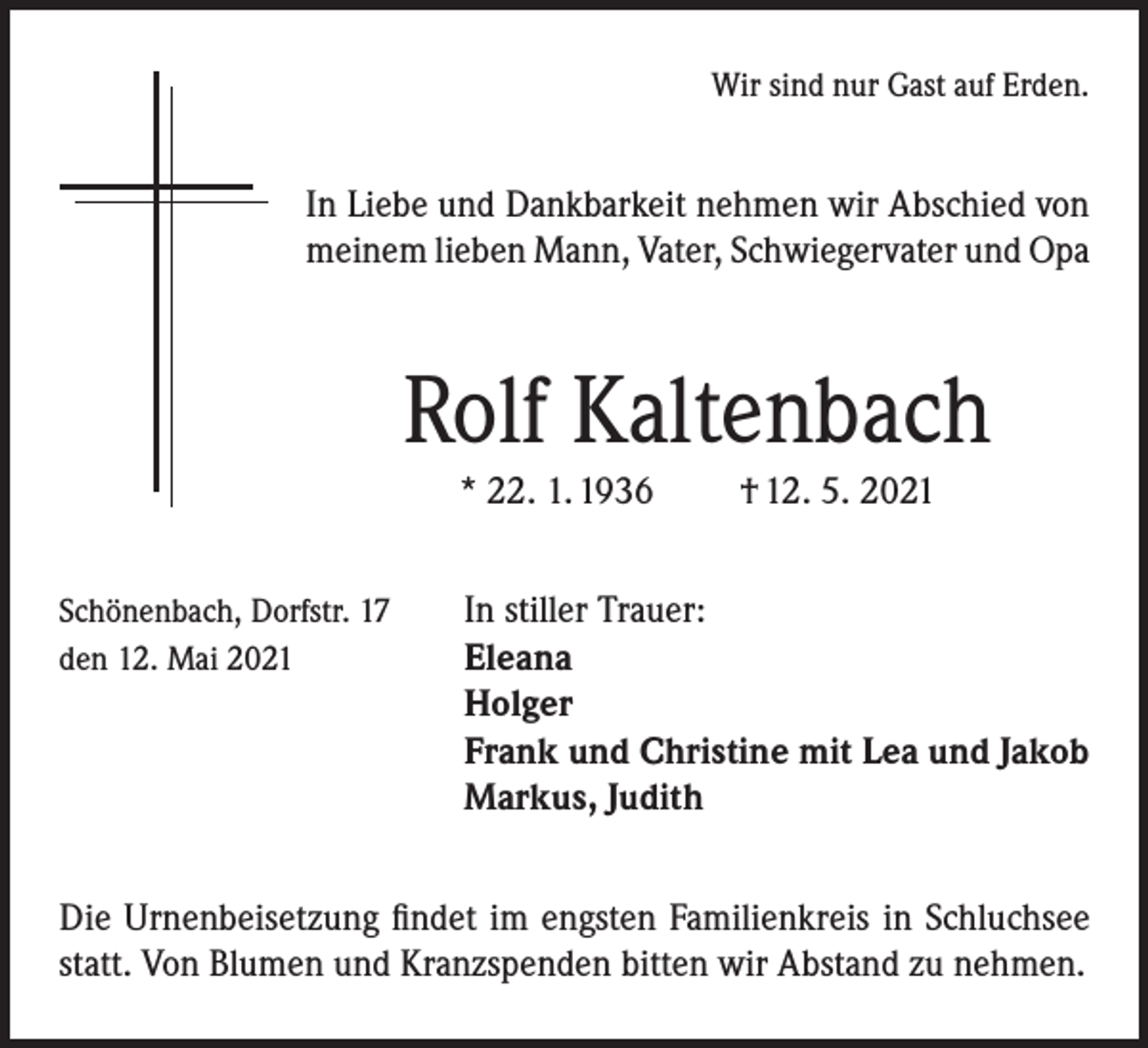 <p>Wir sind nur Gast auf Erden.</p><p>In Liebe und Dankbarkeit nehmen wir Abschied von<br />meinem lieben Mann, Vater, Schwiegervater und Opa</p><p>Rolf Kaltenbach<br />* 22. 1. 1936</p><p>† 12. 5. 2021</p><p>Schönenbach, Dorfstr. 17<br />In stiller Trauer:<br />den 12. Mai 2021 Eleana</p><p>Holger<br />Frank und Christine mit Lea und Jakob<br />Markus, Judith<br />Die Urnenbeisetzung findet im engsten Familienkreis in Schluchsee<br />statt. Von Blumen und Kranzspenden bitten wir Abstand zu nehmen.</p>