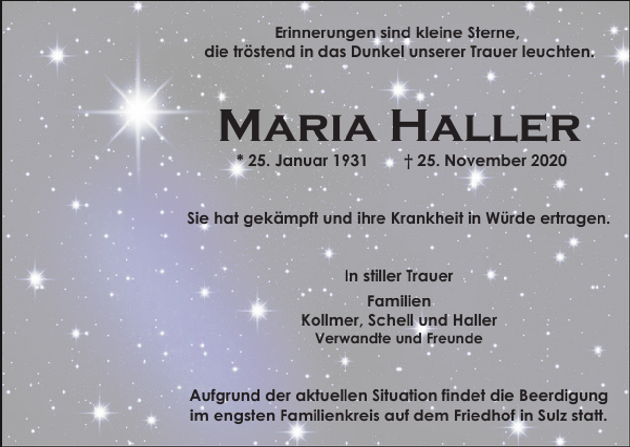 <p>Erinnerungen sind kleine Sterne,<br />die tröstend in das Dunkel unserer Trauer leuchten.</p><p>Maria Haller<br />* 25. Januar 1931</p><p>† 25. November 2020</p><p>Sie hat gekämpft und ihre Krankheit in Würde ertragen.</p><p>In stiller Trauer<br />Familien<br />Kollmer, Schell und Haller<br />Verwandte und Freunde</p><p>Aufgrund der aktuellen Situation findet die Beerdigung<br />im engsten Familienkreis auf dem Friedhof in Sulz statt.</p>