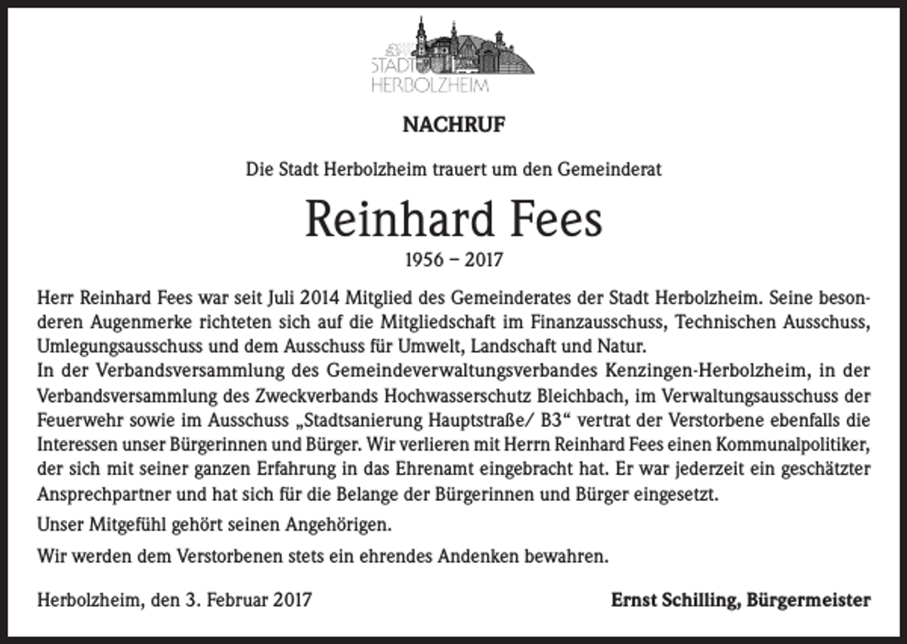 <p>NACHRUF<br />Die Stadt Herbolzheim trauert um den Gemeinderat</p><p>Reinhard Fees<br />1956 – 2017</p><p>Herr Reinhard Fees war seit Juli 2014 Mitglied des Gemeinderates der Stadt Herbolzheim. Seine besonderen Augenmerke richteten sich auf die Mitgliedschaft im Finanzausschuss, Technischen Ausschuss,<br />Umlegungsausschuss und dem Ausschuss für Umwelt, Landschaft und Natur.<br />In der Verbandsversammlung des Gemeindeverwaltungsverbandes Kenzingen-Herbolzheim, in der<br />Verbandsversammlung des Zweckverbands Hochwasserschutz Bleichbach, im Verwaltungsausschuss der<br />Feuerwehr sowie im Ausschuss „Stadtsanierung Hauptstraße/ B3“ vertrat der Verstorbene ebenfalls die<br />Interessen unser Bürgerinnen und Bürger. Wir verlieren mit Herrn Reinhard Fees einen Kommunalpolitiker,<br />der sich mit seiner ganzen Erfahrung in das Ehrenamt eingebracht hat. Er war jederzeit ein geschätzter<br />Ansprechpartner und hat sich für die Belange der Bürgerinnen und Bürger eingesetzt.<br />Unser Mitgefühl gehört seinen Angehörigen.<br />Wir werden dem Verstorbenen stets ein ehrendes Andenken bewahren.<br />Herbolzheim, den 3. Februar 2017</p><p>Ernst Schilling, Bürgermeister</p>