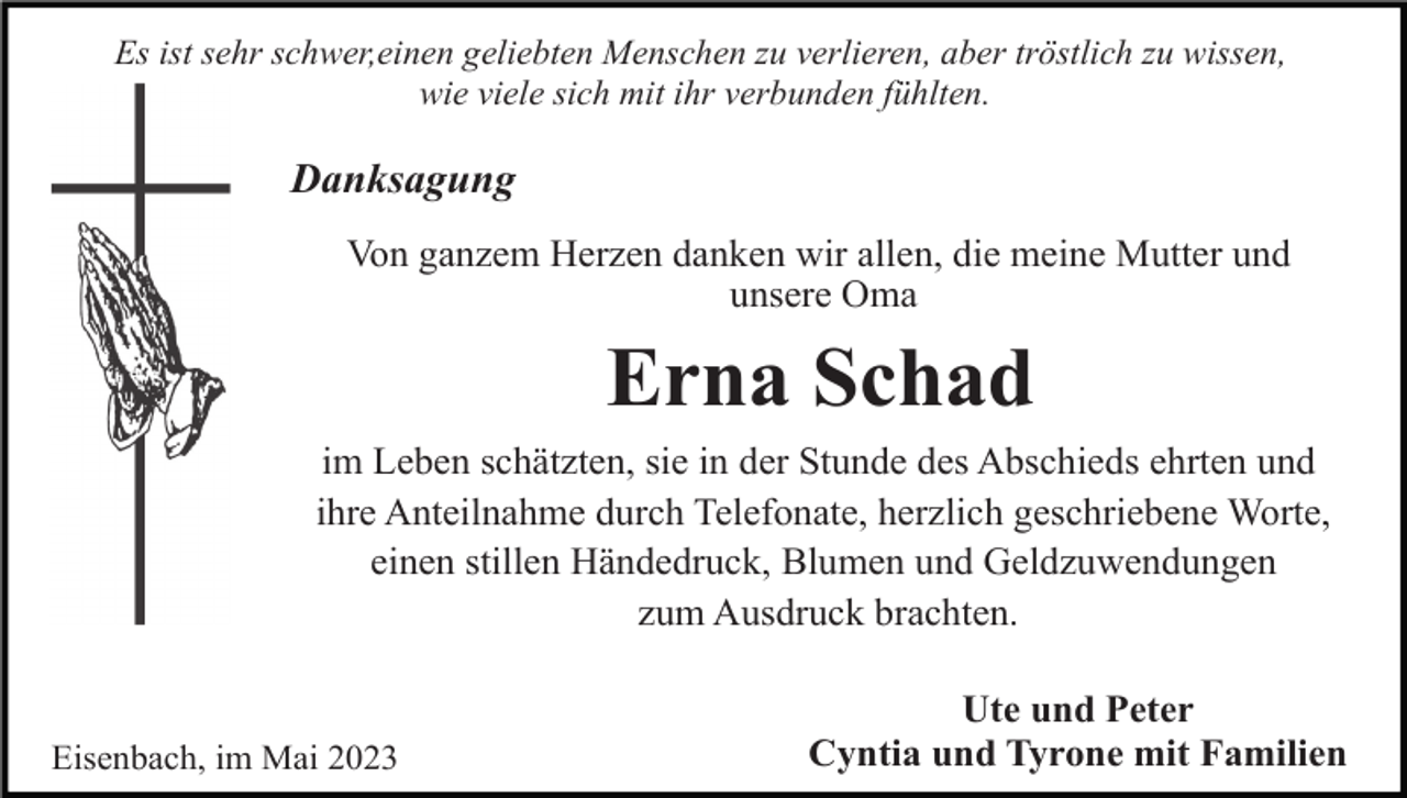 <p>Es ist sehr schwer,einen geliebten Menschen zu verlieren, aber tröstlich zu wissen,<br />wie viele sich mit ihr verbunden fühlten.</p><p>Danksagung<br />Von ganzem Herzen danken wir allen, die meine Mutter und<br />unsere Oma</p><p>Erna Schad<br />im Leben schätzten, sie in der Stunde des Abschieds ehrten und<br />ihre Anteilnahme durch Telefonate, herzlich geschriebene Worte,<br />einen stillen Händedruck, Blumen und Geldzuwendungen<br />zum Ausdruck brachten.</p><p>Eisenbach, im Mai 2023</p><p>Ute und Peter<br />Cyntia und Tyrone mit Familien</p>