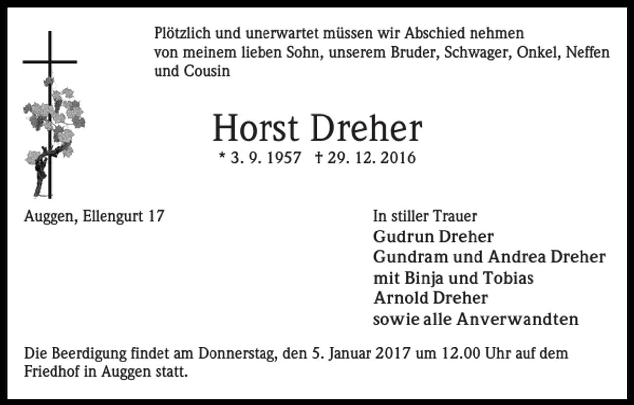 <p>Plötzlich und unerwartet müssen wir Abschied nehmen<br />von meinem lieben Sohn, unserem Bruder, Schwager, Onkel, Neffen<br />und Cousin</p><p>Horst Dreher<br />* 3. 9. 1957 † 29. 12. 2016</p><p>Auggen, Ellengurt 17</p><p>In stiller Trauer<br />Gudrun Dreher<br />Gundram und Andrea Dreher<br />mit Binja und Tobias<br />Arnold Dreher<br />sowie alle Anverwandten</p><p>Die Beerdigung findet am Donnerstag, den 5. Januar 2017 um 12.00 Uhr auf dem<br />Friedhof in Auggen statt.</p>