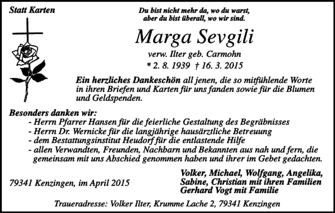 <p>Statt Karten</p><p>Du bist nicht mehr da, wo du warst,<br />aber du bist überall, wo wir sind.</p><p>Marga Sevgili<br />verw. Ilter geb. Carmohn<br />* 2. 8. 1939 † 16. 3. 2015<br />Ein herzliches Dankeschön all jenen, die so mitfühlende Worte<br />in ihren Briefen und Karten für uns fanden sowie für die Blumen<br />und Geldspenden.<br />Besonders danken wir:<br />- Herrn Pfarrer Hansen für die feierliche Gestaltung des Begräbnisses<br />- Herrn Dr. Wernicke für die langjährige hausärztliche Betreuung<br />- dem Bestattungsinstitut Heudorf für die entlastende Hilfe<br />- allen Verwandten, Freunden, Nachbarn und Bekannten aus nah und fern, die<br />gemeinsam mit uns Abschied genommen haben und ihrer im Gebet gedachten.<br />Volker, Michael, Wolfgang, Angelika,<br />Sabine, Christian mit ihren Familien<br />Gerhard Vogt mit Familie<br />Traueradresse: Volker Ilter, Krumme Lache 2, 79341 Kenzingen</p><p>79341 Kenzingen, im April 2015</p>