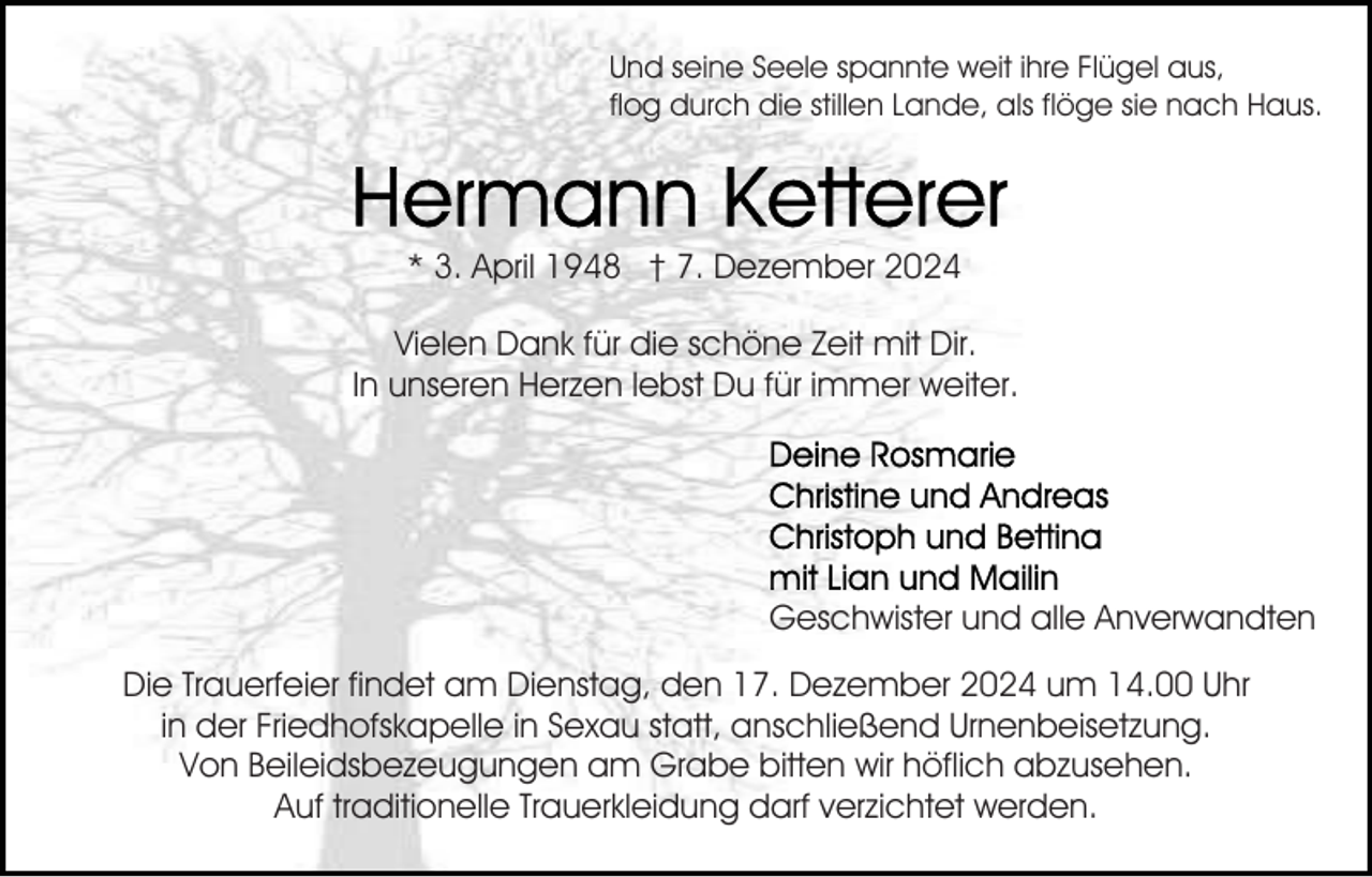 <p>Und seine Seele spannte weit ihre Flügel aus,<br />flog durch die stillen Lande, als flöge sie nach Haus.</p><p>* 3. April 1948 † 7. Dezember 2024<br />Vielen Dank für die schöne Zeit mit Dir.<br />In unseren Herzen lebst Du für immer weiter.</p><p>Geschwister und alle Anverwandten<br />Die Trauerfeier findet am Dienstag, den 17. Dezember 2024 um 14.00 Uhr<br />in der Friedhofskapelle in Sexau statt, anschließend Urnenbeisetzung.<br />Von Beileidsbezeugungen am Grabe bitten wir höflich abzusehen.<br />Auf traditionelle Trauerkleidung darf verzichtet werden.</p>