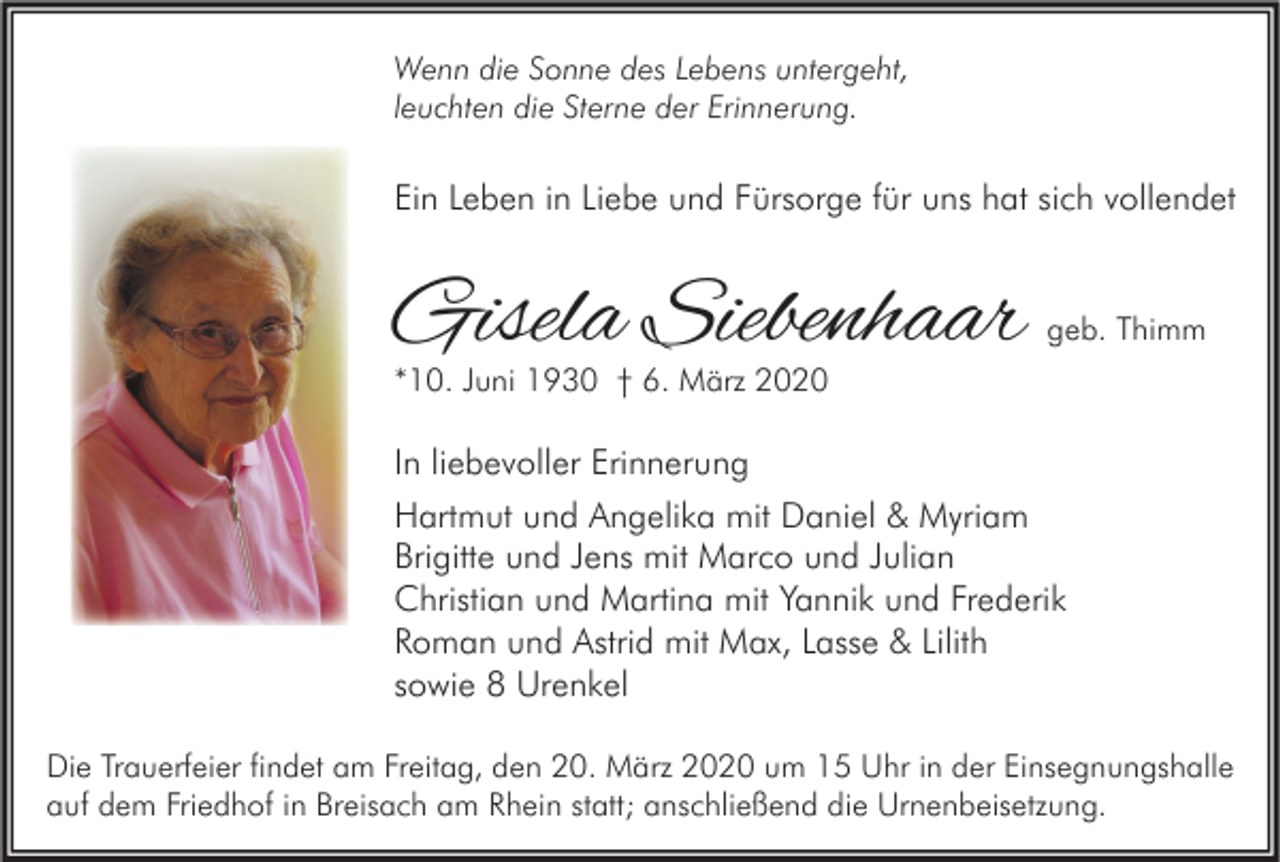 <p>Wenn die Sonne des Lebens untergeht,<br />leuchten die Sterne der Erinnerung.</p><p>Ein Leben in Liebe und Fürsorge für uns hat sich vollendet</p><p>Gisela Siebenhaar</p><p>geb. Thimm</p><p>*10. Juni 1930 † 6. März 2020</p><p>In liebevoller Erinnerung<br />Hartmut und Angelika mit Daniel &amp; Myriam<br />Brigitte und Jens mit Marco und Julian<br />Christian und Martina mit Yannik und Frederik<br />Roman und Astrid mit Max, Lasse &amp; Lilith<br />sowie 8 Urenkel<br />Die Trauerfeier findet am Freitag, den 20. März 2020 um 15 Uhr in der Einsegnungshalle<br />auf dem Friedhof in Breisach am Rhein statt; anschließend die Urnenbeisetzung.</p>