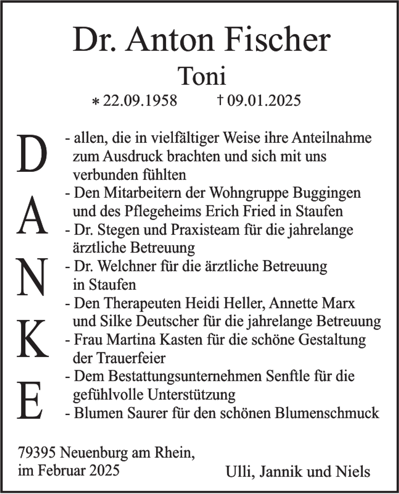 <p>Dr. Anton Fischer<br />Toni<br />* 22.09.1958</p><p>D<br />A<br />N<br />K<br />E</p><p>† 09.01.2025</p><p>- allen, die in vielfältiger Weise ihre Anteilnahme<br />zum Ausdruck brachten und sich mit uns<br />verbunden fühlten<br />- Den Mitarbeitern der Wohngruppe Buggingen<br />und des Pflegeheims Erich Fried in Staufen<br />- Dr. Stegen und Praxisteam für die jahrelange<br />ärztliche Betreuung<br />- Dr. Welchner für die ärztliche Betreuung<br />in Staufen<br />- Den Therapeuten Heidi Heller, Annette Marx<br />und Silke Deutscher für die jahrelange Betreuung<br />- Frau Martina Kasten für die schöne Gestaltung<br />der Trauerfeier<br />- Dem Bestattungsunternehmen Senftle für die<br />gefühlvolle Unterstützung<br />- Blumen Saurer für den schönen Blumenschmuck</p><p>79395 Neuenburg am Rhein,<br />im Februar 2025</p><p>Ulli, Jannik und Niels</p>