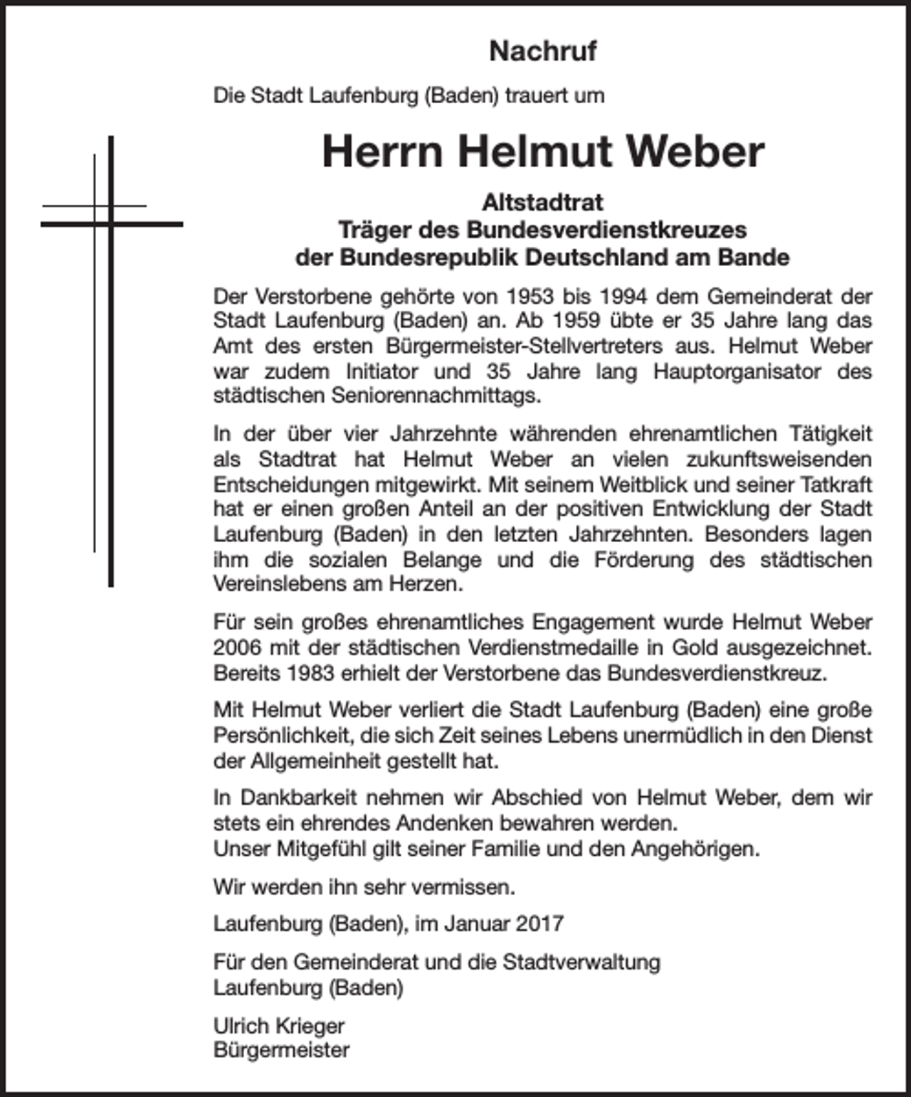 <p>Nachruf<br />Die Stadt Laufenburg (Baden) trauert um</p><p>Herrn Helmut Weber<br />Altstadtrat<br />Träger des Bundesverdienstkreuzes<br />der Bundesrepublik Deutschland am Bande<br />Der Verstorbene gehörte von 1953 bis 1994 dem Gemeinderat der<br />Stadt Laufenburg (Baden) an. Ab 1959 übte er 35 Jahre lang das<br />Amt des ersten Bürgermeister-Stellvertreters aus. Helmut Weber<br />war zudem Initiator und 35 Jahre lang Hauptorganisator des<br />städtischen Seniorennachmittags.<br />In der über vier Jahrzehnte währenden ehrenamtlichen Tätigkeit<br />als Stadtrat hat Helmut Weber an vielen zukunftsweisenden<br />Entscheidungen mitgewirkt. Mit seinem Weitblick und seiner Tatkraft<br />hat er einen großen Anteil an der positiven Entwicklung der Stadt<br />Laufenburg (Baden) in den letzten Jahrzehnten. Besonders lagen<br />ihm die sozialen Belange und die Förderung des städtischen<br />Vereinslebens am Herzen.<br />Für sein großes ehrenamtliches Engagement wurde Helmut Weber<br />2006 mit der städtischen Verdienstmedaille in Gold ausgezeichnet.<br />Bereits 1983 erhielt der Verstorbene das Bundesverdienstkreuz.<br />Mit Helmut Weber verliert die Stadt Laufenburg (Baden) eine große<br />Persönlichkeit, die sich Zeit seines Lebens unermüdlich in den Dienst<br />der Allgemeinheit gestellt hat.<br />In Dankbarkeit nehmen wir Abschied von Helmut Weber, dem wir<br />stets ein ehrendes Andenken bewahren werden.<br />Unser Mitgefühl gilt seiner Familie und den Angehörigen.<br />Wir werden ihn sehr vermissen.<br />Laufenburg (Baden), im Januar 2017<br />Für den Gemeinderat und die Stadtverwaltung<br />Laufenburg (Baden)<br />Ulrich Krieger<br />Bürgermeister</p>