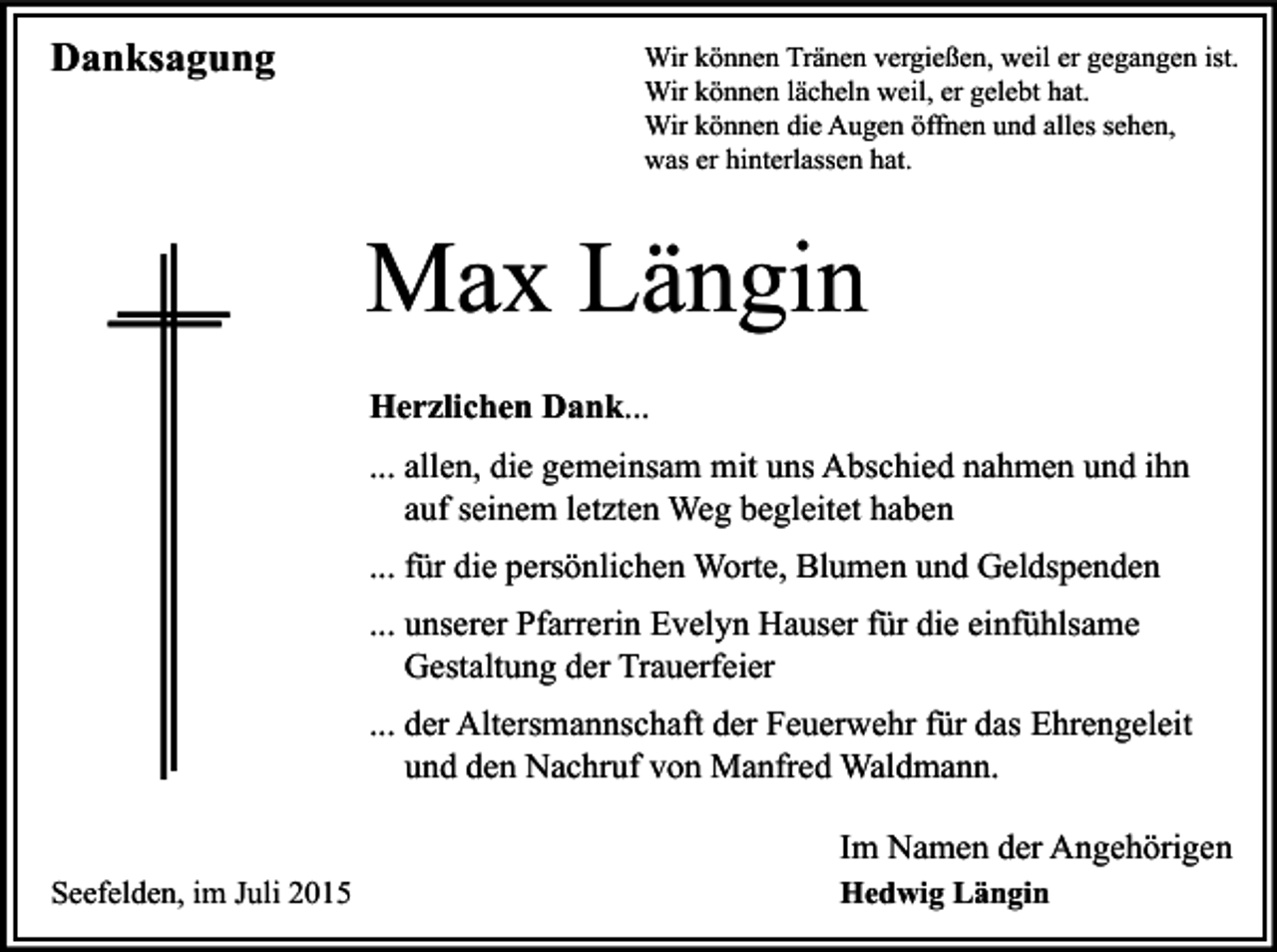 <p>Danksagung</p><p>Wir können Tränen vergießen, weil er gegangen ist.<br />Wir können lächeln weil, er gelebt hat.<br />Wir können die Augen öffnen und alles sehen,<br />was er hinterlassen hat.</p><p>Max Längin<br />Herzlichen Dank...<br />... allen, die gemeinsam mit uns Abschied nahmen und ihn<br />auf seinem letzten Weg begleitet haben<br />... für die persönlichen Worte, Blumen und Geldspenden<br />... unserer Pfarrerin Evelyn Hauser für die einfühlsame<br />Gestaltung der Trauerfeier<br />... der Altersmannschaft der Feuerwehr für das Ehrengeleit<br />und den Nachruf von Manfred Waldmann.<br />Im Namen der Angehörigen<br />Seefelden, im Juli 2015</p><p>Hedwig Längin</p>