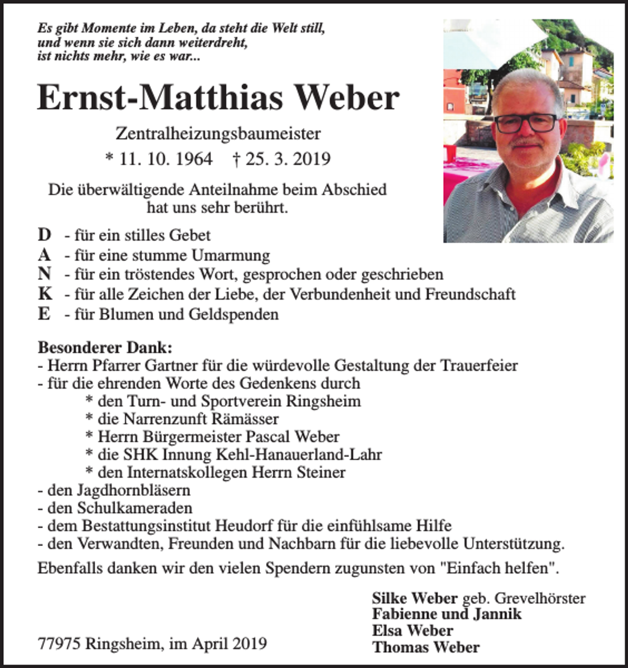 <p>Es gibt Momente im Leben, da steht die Welt still,<br />und wenn sie sich dann weiterdreht,<br />ist nichts mehr, wie es war...</p><p>Ernst-Matthias Weber<br />Zentralheizungsbaumeister<br />* 11. 10. 1964 † 25. 3. 2019<br />Die überwältigende Anteilnahme beim Abschied<br />hat uns sehr berührt.</p><p>D<br />A<br />N<br />K<br />E</p><p>- für ein stilles Gebet<br />- für eine stumme Umarmung<br />- für ein tröstendes Wort, gesprochen oder geschrieben<br />- für alle Zeichen der Liebe, der Verbundenheit und Freundschaft<br />- für Blumen und Geldspenden</p><p>Besonderer Dank:<br />- Herrn Pfarrer Gartner für die würdevolle Gestaltung der Trauerfeier<br />- für die ehrenden Worte des Gedenkens durch<br />* den Turn- und Sportverein Ringsheim<br />* die Narrenzunft Rämässer<br />* Herrn Bürgermeister Pascal Weber<br />* die SHK Innung Kehl-Hanauerland-Lahr<br />* den Internatskollegen Herrn Steiner<br />- den Jagdhornbläsern<br />- den Schulkameraden<br />- dem Bestattungsinstitut Heudorf für die einfühlsame Hilfe<br />- den Verwandten, Freunden und Nachbarn für die liebevolle Unterstützung.<br />Ebenfalls danken wir den vielen Spendern zugunsten von "Einfach helfen".</p><p>77975 Ringsheim, im April 2019</p><p>Silke Weber geb. Grevelhörster<br />Fabienne und Jannik<br />Elsa Weber<br />Thomas Weber</p>