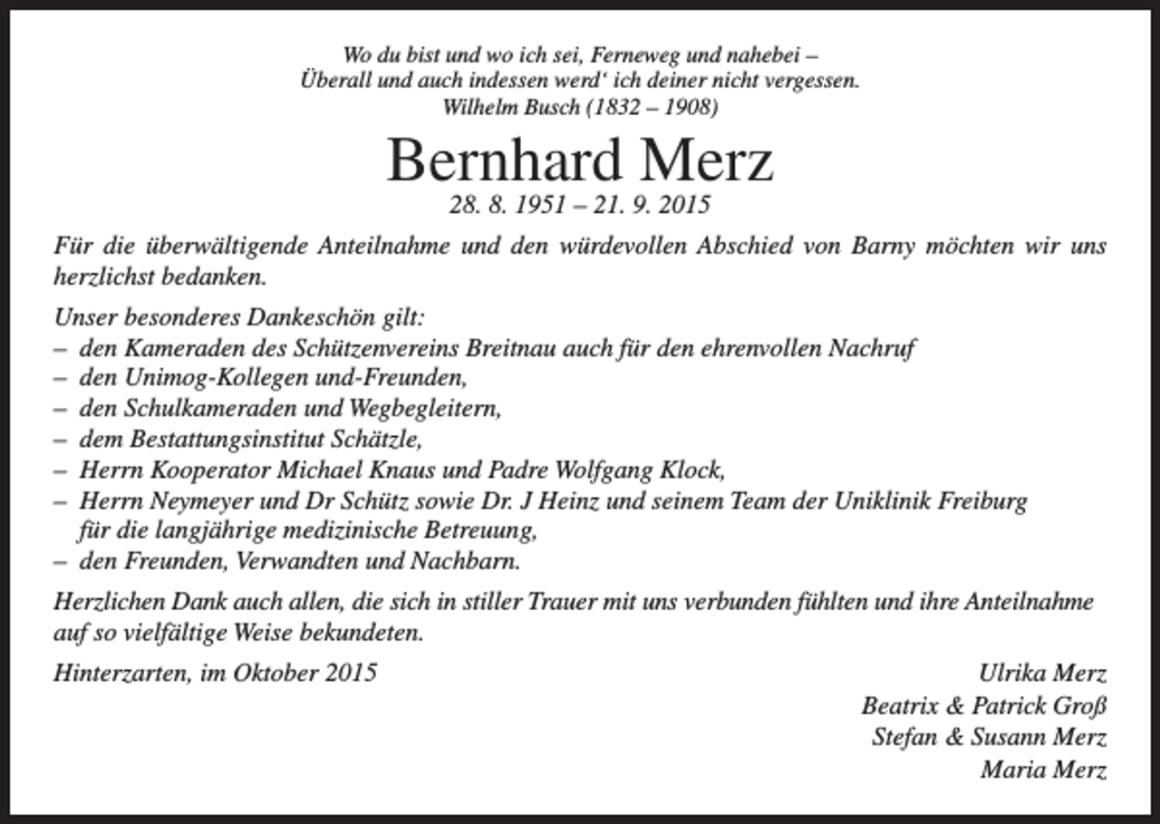 <p>Wo du bist und wo ich sei, Ferneweg und nahebei –<br />Überall und auch indessen werd‘ ich deiner nicht vergessen.<br />Wilhelm Busch (1832 – 1908)</p><p>Bernhard<br />Merz<br />28. 8. 1951 – 21. 9. 2015<br />Für die überwältigende Anteilnahme und den würdevollen Abschied von Barny möchten wir uns<br />herzlichst bedanken.<br />Unser besonderes Dankeschön gilt:<br />– den Kameraden des Schützenvereins Breitnau auch für den ehrenvollen Nachruf<br />– den Unimog-Kollegen und-Freunden,<br />– den Schulkameraden und Wegbegleitern,<br />– dem Bestattungsinstitut Schätzle,<br />– Herrn Kooperator Michael Knaus und Padre Wolfgang Klock,<br />– Herrn Neymeyer und Dr Schütz sowie Dr. J Heinz und seinem Team der Uniklinik Freiburg<br />für die langjährige medizinische Betreuung,<br />– den Freunden, Verwandten und Nachbarn.<br />Herzlichen Dank auch allen, die sich in stiller Trauer mit uns verbunden fühlten und ihre Anteilnahme<br />auf so vielfältige Weise bekundeten.<br />Hinterzarten, im Oktober 2015</p><p>Ulrika Merz<br />Beatrix &amp; Patrick Groß<br />Stefan &amp; Susann Merz<br />Maria Merz</p>