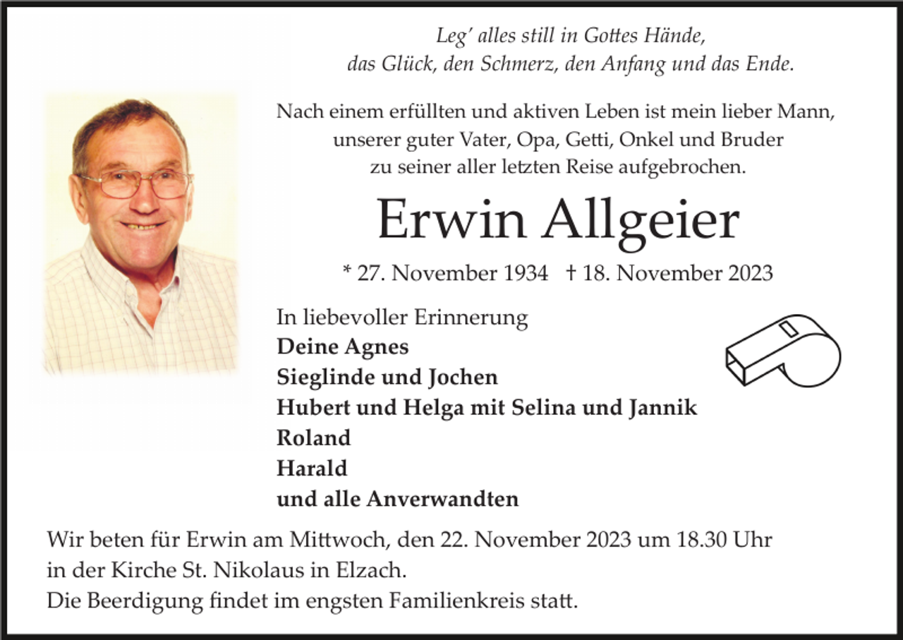 <p>Leg’ alles still in Gottes Hände,<br />das Glück, den Schmerz, den Anfang und das Ende.<br />Nach einem erfüllten und aktiven Leben ist mein lieber Mann,<br />unserer guter Vater, Opa, Getti, Onkel und Bruder<br />zu seiner aller letzten Reise aufgebrochen.</p><p>Erwin Allgeier<br />* 27. November 1934 † 18. November 2023<br />In liebevoller Erinnerung<br />Deine Agnes<br />Sieglinde und Jochen<br />Hubert und Helga mit Selina und Jannik<br />Roland<br />Harald<br />und alle Anverwandten<br />Wir beten für Erwin am Mittwoch, den 22. November 2023 um 18.30 Uhr<br />in der Kirche St. Nikolaus in Elzach.<br />Die Beerdigung ﬁndet im engsten Familienkreis statt.</p>