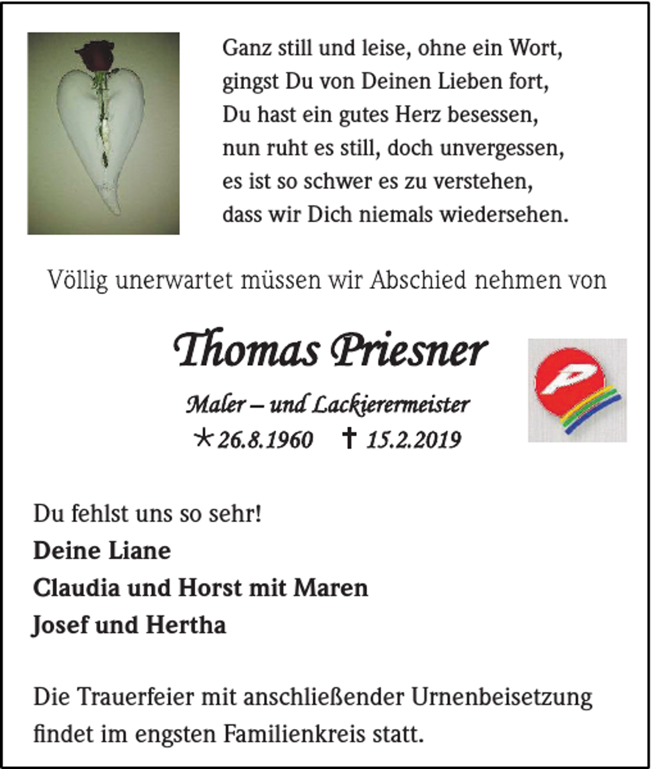 <p>Ganz still und leise, ohne ein Wort,<br />gingst Du von Deinen Lieben fort,<br />Du hast ein gutes Herz besessen,<br />nun ruht es still, doch unvergessen,<br />es ist so schwer es zu verstehen,<br />dass wir Dich niemals wiedersehen.</p><p>Du fehlst uns so sehr!<br />Deine Liane<br />Claudia und Horst mit Maren<br />Josef und Hertha<br />Die Trauerfeier mit anschließender Urnenbeisetzung<br />findet im engsten Familienkreis statt.</p>