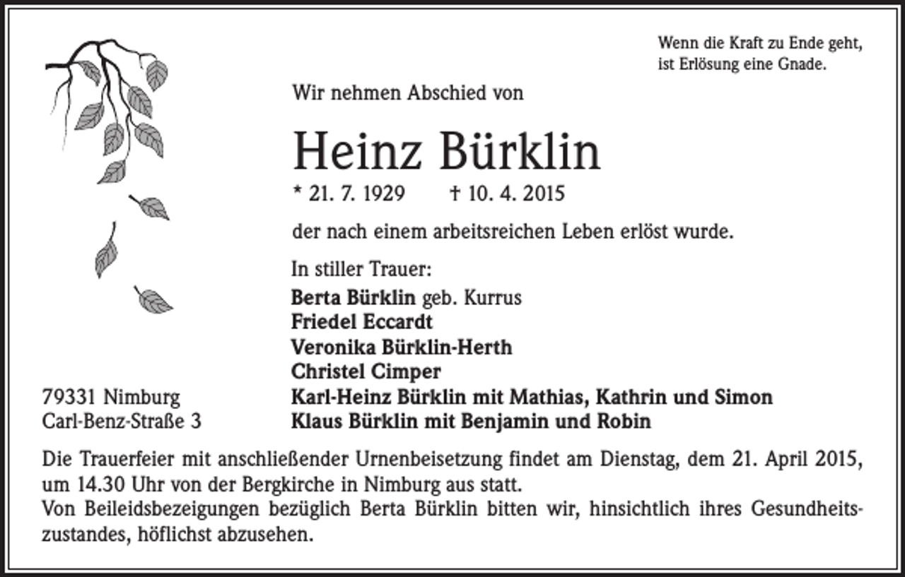 <p>Wenn die Kraft zu Ende geht,<br />ist Erlösung eine Gnade.</p><p>Wir nehmen Abschied von</p><p>Heinz Bürklin<br />* 21. 7. 1929 † 10. 4. 2015</p><p>der nach einem arbeitsreichen Leben erlöst wurde.</p><p>79331 Nimburg<br />Carl-Benz-Straße 3</p><p>In stiller Trauer:<br />Berta Bürklin geb. Kurrus<br />Friedel Eccardt<br />Veronika Bürklin-Herth<br />Christel Cimper<br />Karl-Heinz Bürklin mit Mathias, Kathrin und Simon<br />Klaus Bürklin mit Benjamin und Robin</p><p>Die Trauerfeier mit anschließender Urnenbeisetzung findet am Dienstag, dem 21. April 2015,<br />um 14.30 Uhr von der Bergkirche in Nimburg aus statt.<br />Von Beileidsbezeigungen bezüglich Berta Bürklin bitten wir, hinsichtlich ihres Gesundheits­<br />zustandes, höflichst abzusehen.</p>