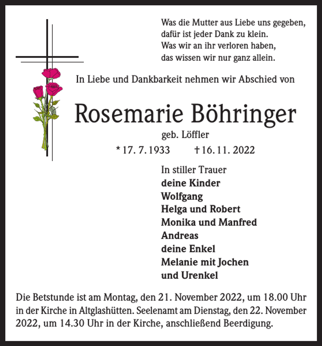 <p>Was die Mutter aus Liebe uns gegeben,<br />dafür ist jeder Dank zu klein.<br />Was wir an ihr verloren haben,<br />das wissen wir nur ganz allein.</p><p>In Liebe und Dankbarkeit nehmen wir Abschied von</p><p>Rosemarie Böhringer<br />geb. Löffler<br />* 17. 7. 1933<br />† 16. 11. 2022</p><p>In stiller Trauer<br />deine Kinder<br />Wolfgang<br />Helga und Robert<br />Monika und Manfred<br />Andreas<br />deine Enkel<br />Melanie mit Jochen<br />und Urenkel<br />Die Betstunde ist am Montag, den 21. November 2022, um 18.00 Uhr<br />in der Kirche in Altglashütten. Seelenamt am Dienstag, den 22. November<br />2022, um 14.30 Uhr in der Kirche, anschließend Beerdigung.</p>