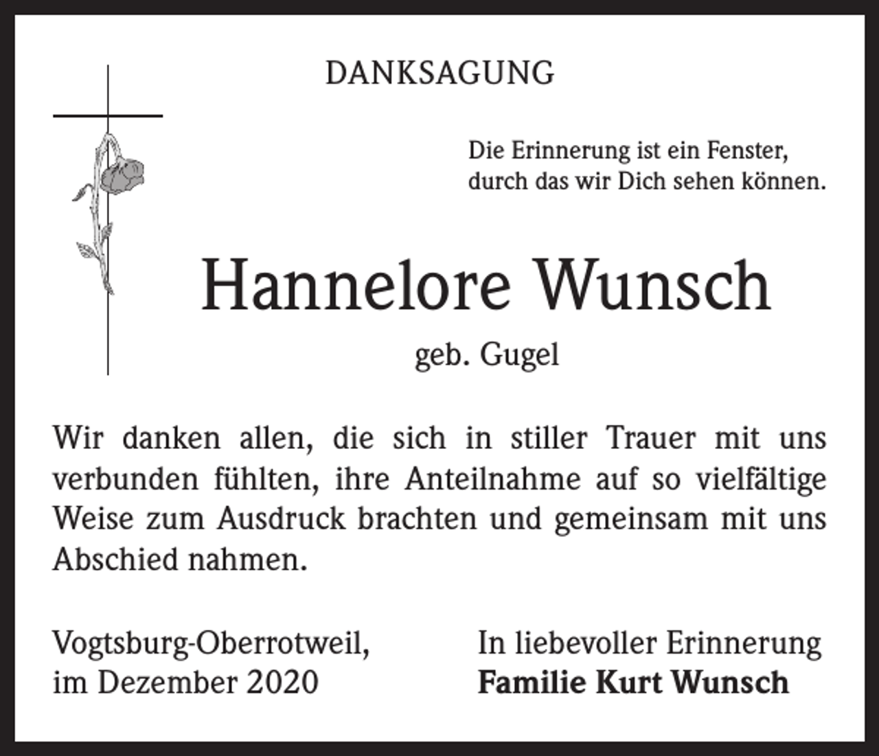 <p>DANKSAGUNG<br />Die Erinnerung ist ein Fenster,<br />durch das wir Dich sehen können.</p><p>Hannelore Wunsch<br />geb. Gugel<br />Wir danken allen, die sich in stiller Trauer mit uns<br />­verbunden fühlten, ihre Anteilnahme auf so vielfältige<br />Weise zum Aus­druck brachten und gemeinsam mit uns<br />Abschied nahmen.<br />Vogtsburg-Oberrotweil,<br />im Dezember 2020</p><p>In liebevoller Erinnerung<br />Familie Kurt Wunsch</p>