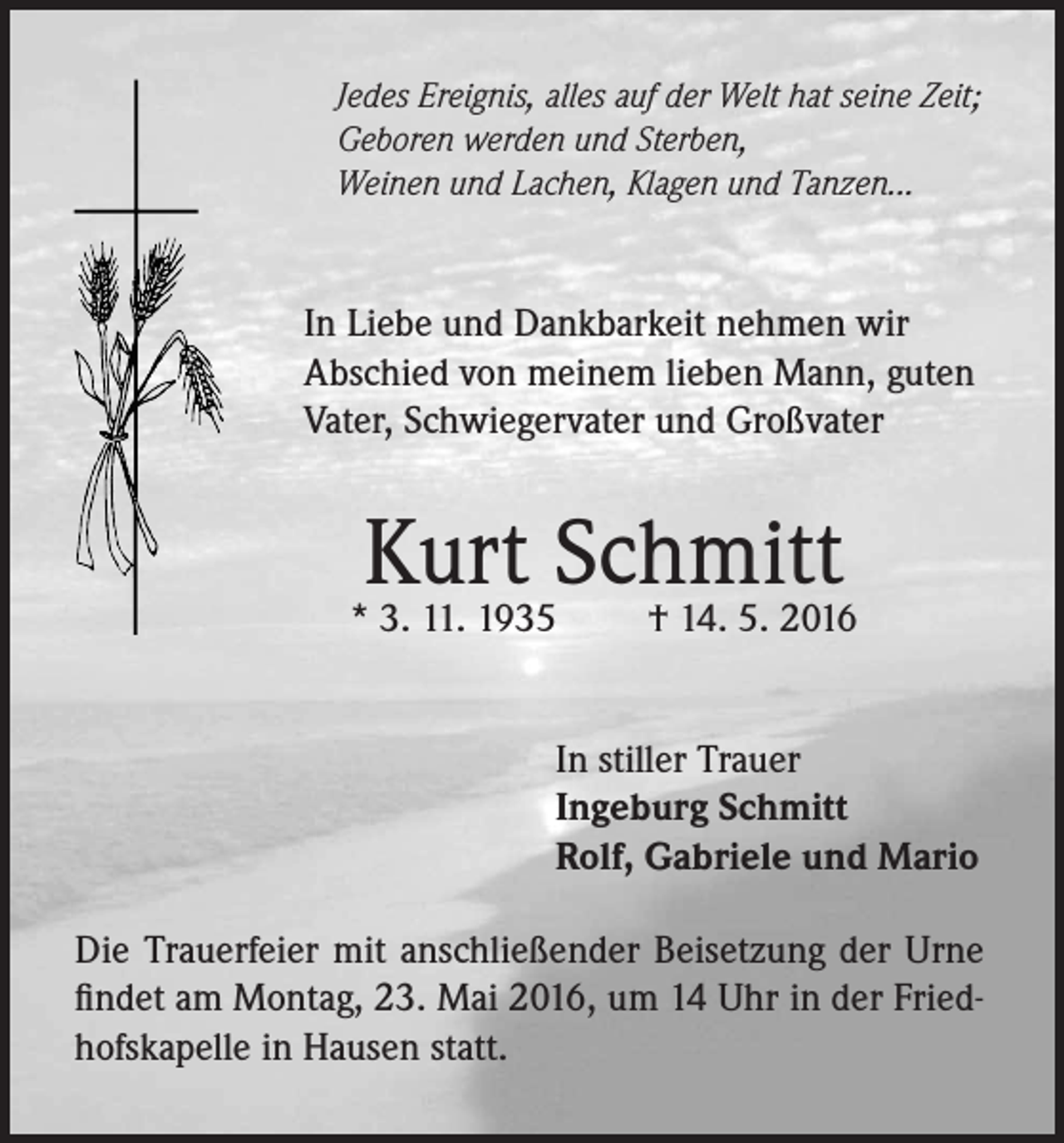 <p>Jedes Ereignis, alles auf der Welt hat seine Zeit;<br />Geboren werden und Sterben,<br />Weinen und Lachen, Klagen und Tanzen...</p><p>In Liebe und Dankbarkeit nehmen wir<br />Abschied von meinem lieben Mann, guten<br />Vater, Schwiegervater und Großvater</p><p>Kurt Schmitt<br />† 14. 5. 2016</p><p>* 3. 11. 1935</p><p>In stiller Trauer<br />Ingeburg Schmitt<br />Rolf, Gabriele und Mario<br />Die Trauerfeier mit anschließender Beisetzung der Urne<br />findet am Montag, 23. Mai 2016, um 14 Uhr in der Friedhofskapelle in Hausen statt.</p>
