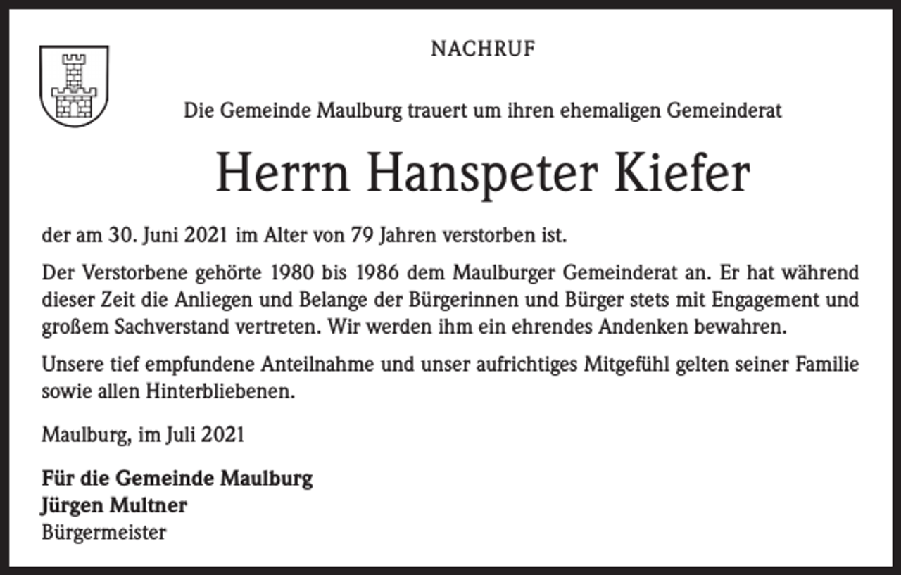 <p>NACHRUF<br />Die Gemeinde Maulburg trauert um ihren ehemaligen Gemeinderat</p><p>Herrn Hanspeter Kiefer<br />der am 30. Juni 2021 im Alter von 79 Jahren verstorben ist.<br />Der Verstorbene gehörte 1980 bis 1986 dem Maulburger Gemeinderat an. Er hat während<br />dieser Zeit die Anliegen und Belange der Bürgerinnen und Bürger stets mit Engagement und<br />großem Sachverstand vertreten. Wir werden ihm ein ehrendes Andenken bewahren.<br />Unsere tief empfundene Anteilnahme und unser aufrichtiges Mitgefühl gelten seiner Familie<br />sowie allen Hinterbliebenen.<br />Maulburg, im Juli 2021<br />Für die Gemeinde Maulburg<br />Jürgen Multner<br />Bürgermeister</p>