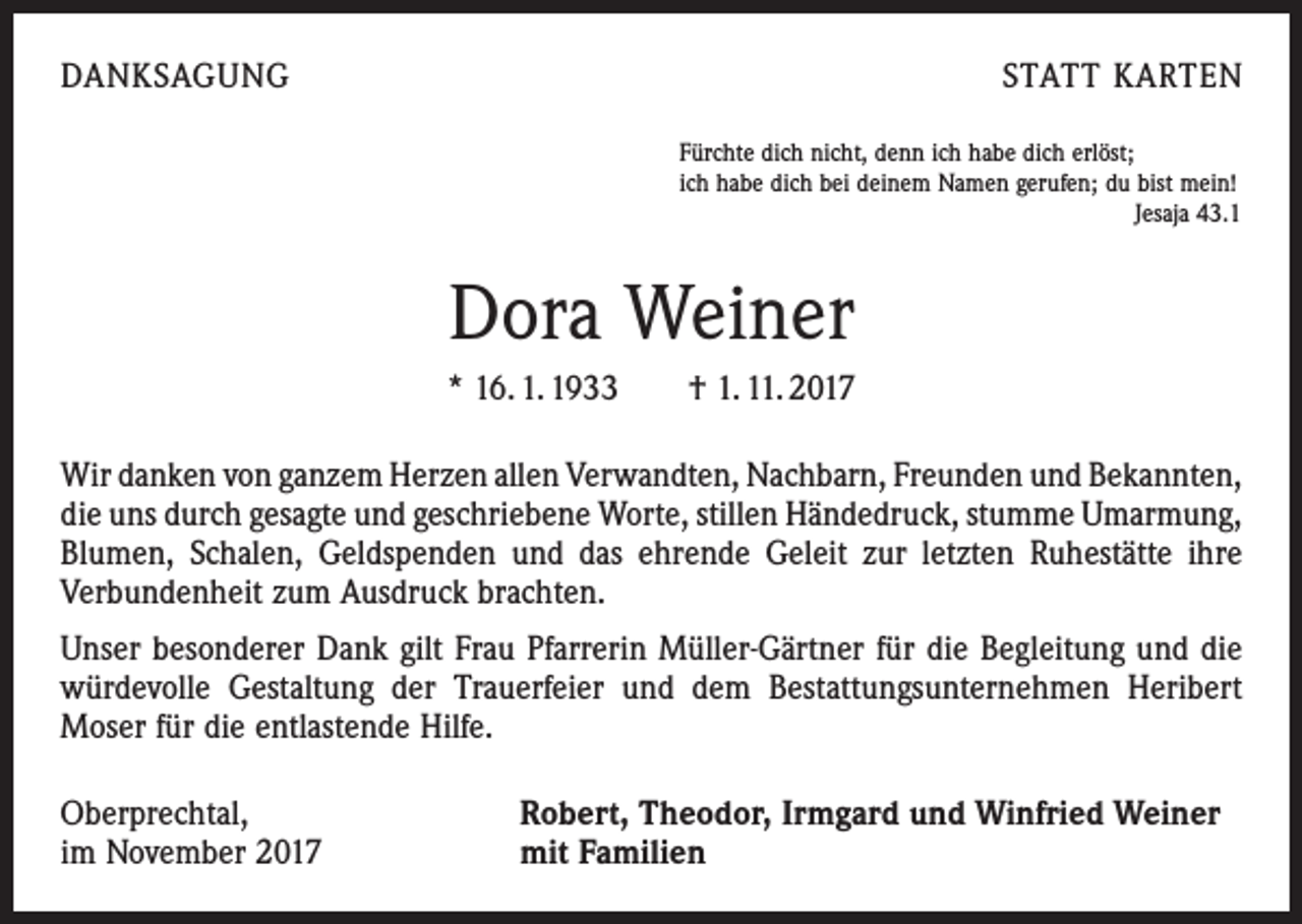 <p>DANKSAGUNG</p><p>STATT KARTEN<br />Fürchte dich nicht, denn ich habe dich erlöst;<br />ich habe dich bei deinem Namen gerufen; du bist mein!</p><p>Jesaja 43.1</p><p>Dora Weiner<br />* 16. 1. 1933 † 1. 11. 2017<br />Wir danken von ganzem Herzen allen Verwandten, Nachbarn, Freunden und ­Bekannten,<br />die uns durch gesagte und geschriebene Worte, stillen Händedruck, stumme ­Umarmung,<br />Blumen, Schalen, Geldspenden und das ehrende Geleit zur letzten Ruhestätte ihre<br />Verbundenheit zum Ausdruck brachten.<br />Unser besonderer Dank gilt Frau Pfarrerin Müller-Gärtner für die Begleitung und die<br />würdevolle Gestaltung der Trauerfeier und dem Bestattungsunternehmen Heribert<br />Moser für die entlastende Hilfe.<br />Oberprechtal,<br />im November 2017</p><p>Robert, Theodor, Irmgard und Winfried Weiner<br />mit Familien</p>