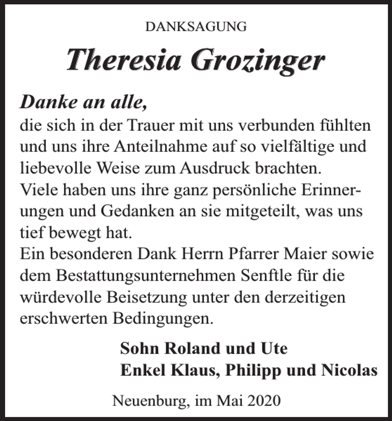 <p>DANKSAGUNG</p><p>Theresia Grozinger<br />Danke an alle,</p><p>die sich in der Trauer mit uns verbunden fühlten<br />und uns ihre Anteilnahme auf so vielfältige und<br />liebevolle Weise zum Ausdruck brachten.<br />Viele haben uns ihre ganz persönliche Erinnerungen und Gedanken an sie mitgeteilt, was uns<br />tief bewegt hat.<br />Ein besonderen Dank Herrn Pfarrer Maier sowie<br />dem Bestattungsunternehmen Senftle für die<br />würdevolle Beisetzung unter den derzeitigen<br />erschwerten Bedingungen.<br />Sohn Roland und Ute<br />Enkel Klaus, Philipp und Nicolas<br />Neuenburg, im Mai 2020</p>