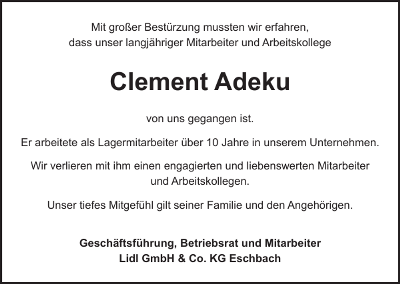 <p>Mit großer Bestürzung mussten wir erfahren,<br />dass unser langjähriger Mitarbeiter und Arbeitskollege</p><p>Clement Adeku<br />von uns gegangen ist.<br />Er arbeitete als Lagermitarbeiter über 10 Jahre in unserem Unternehmen.<br />Wir verlieren mit ihm einen engagierten und liebenswerten Mitarbeiter<br />und Arbeitskollegen.<br />Unser tiefes Mitgefühl gilt seiner Familie und den Angehörigen.<br />Geschäftsführung, Betriebsrat und Mitarbeiter<br />Lidl GmbH &amp; Co. KG Eschbach</p>