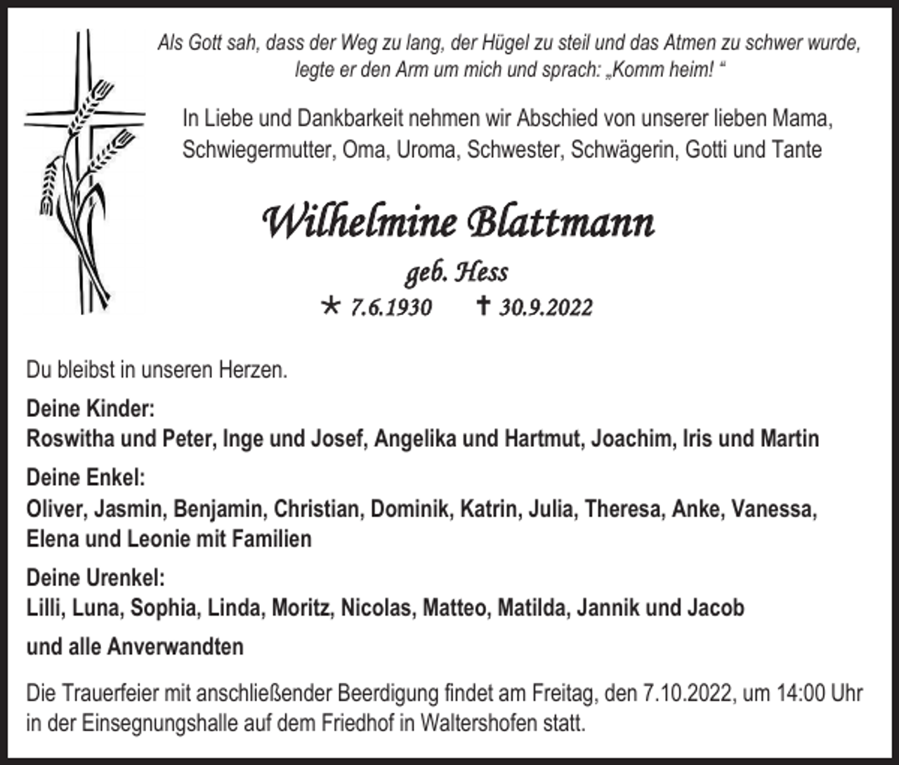 <p>Als Gott sah, dass der Weg zu lang, der Hügel zu steil und das Atmen zu schwer wurde,<br />legte er den Arm um mich und sprach: „Komm heim! “</p><p>In Liebe und Dankbarkeit nehmen wir Abschied von unserer lieben Mama,<br />Schwiegermutter, Oma, Uroma, Schwester, Schwägerin, Gotti und Tante</p><p>Wilhelmine Blattmann<br />geb. Hess<br /> 7.6.1930</p><p> 30.9.2022</p><p>Du bleibst in unseren Herzen.<br />Deine Kinder:<br />Roswitha und Peter, Inge und Josef, Angelika und Hartmut, Joachim, Iris und Martin<br />Deine Enkel:<br />Oliver, Jasmin, Benjamin, Christian, Dominik, Katrin, Julia, Theresa, Anke, Vanessa,<br />Elena und Leonie mit Familien<br />Deine Urenkel:<br />Lilli, Luna, Sophia, Linda, Moritz, Nicolas, Matteo, Matilda, Jannik und Jacob<br />und alle Anverwandten<br />Die Trauerfeier mit anschließender Beerdigung findet am Freitag, den 7.10.2022, um 14:00 Uhr<br />in der Einsegnungshalle auf dem Friedhof in Waltershofen statt.</p>