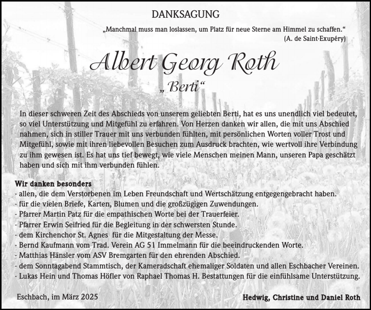 <p>DANKSAGUNG<br />„Manchmal muss man loslassen, um Platz für neue Sterne am Himmel zu schaffen.“<br />(A. de Saint-Exupéry)</p><p>Albert Georg Roth<br />„Berti“<br />In dieser schweren Zeit des Abschieds von unserem geliebten Berti, hat es uns unendlich viel bedeutet,<br />so viel Unterstützung und Mitgefühl zu erfahren. Von Herzen danken wir allen, die mit uns Abschied<br />nahmen, sich in stiller Trauer mit uns verbunden fühlten, mit persönlichen Worten voller Trost und<br />Mitgefühl, sowie mit ihren liebevollen Besuchen zum Ausdruck brachten, wie wertvoll ihre Verbindung<br />zu ihm gewesen ist. Es hat uns tief bewegt, wie viele Menschen meinen Mann, unseren Papa geschätzt<br />haben und sich mit ihm verbunden fühlen.<br />Wir danken besonders<br />- allen, die dem Verstorbenen im Leben Freundschaft und Wertschätzung entgegengebracht haben.<br />- für die vielen Briefe, Karten, Blumen und die großzügigen Zuwendungen.<br />- Pfarrer Martin Patz für die empathischen Worte bei der Trauerfeier.<br />- Pfarrer Erwin Seifried für die Begleitung in der schwersten Stunde.<br />- dem Kirchenchor St. Agnes für die Mitgestaltung der Messe.<br />- Bernd Kaufmann vom Trad. Verein AG 51 Immelmann für die beeindruckenden Worte.<br />- Matthias Hänsler vom ASV Bremgarten für den ehrenden Abschied.<br />- dem Sonntagabend Stammtisch, der Kameradschaft ehemaliger Soldaten und allen Eschbacher Vereinen.<br />- Lukas Hein und Thomas Höfler von Raphael Thomas H. Bestattungen für die einfühlsame Unterstützung.</p><p>Eschbach, im März 2025</p><p>Hedwig, Christine und Daniel Roth</p>