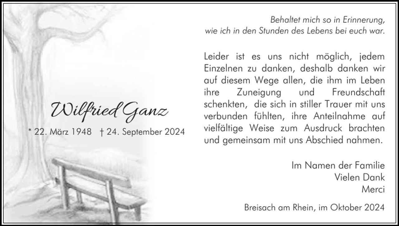 <p>Behaltet mich so in Erinnerung,<br />wie ich in den Stunden des Lebens bei euch war.</p><p>Wilfried Ganz<br />* 22. März 1948 † 24. September 2024</p><p>Leider ist es uns nicht möglich, jedem<br />Einzelnen zu danken, deshalb danken wir<br />auf diesem Wege allen, die ihm im Leben<br />ihre<br />Zuneigung<br />und<br />Freundschaft<br />schenkten, die sich in stiller Trauer mit uns<br />verbunden fühlten, ihre Anteilnahme auf<br />vielfältige Weise zum Ausdruck brachten<br />und gemeinsam mit uns Abschied nahmen.<br />Im Namen der Familie<br />Vielen Dank<br />Merci<br />Breisach am Rhein, im Oktober 2024</p>