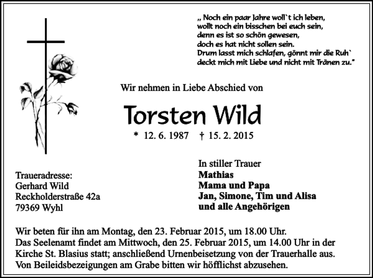 <p>,, Noch ein paar Jahre woll`t ich leben,<br />wollt noch ein bisschen bei euch sein,<br />denn es ist so schön gewesen,<br />doch es hat nicht sollen sein.<br />Drum lasst mich schlafen, gönnt mir die Ruh`<br />deckt mich mit Liebe und nicht mit Tränen zu.”</p><p>Wir nehmen in Liebe Abschied von</p><p>Torsten Wild<br />* 12. 6. 1987</p><p>Traueradresse:<br />Gerhard Wild<br />Reckholderstraße 42a<br />79369 Wyhl</p><p>†</p><p>15. 2. 2015</p><p>In stiller Trauer<br />Mathias<br />Mama und Papa<br />Jan, Simone, Tim und Alisa<br />und alle Angehörigen</p><p>Wir beten für ihn am Montag, den 23. Februar 2015, um 18.00 Uhr.<br />Das Seelenamt findet am Mittwoch, den 25. Februar 2015, um 14.00 Uhr in der<br />Kirche St. Blasius statt; anschließend Urnenbeisetzung von der Trauerhalle aus.<br />Von Beileidsbezeigungen am Grabe bitten wir höfflichst abzusehen.</p>