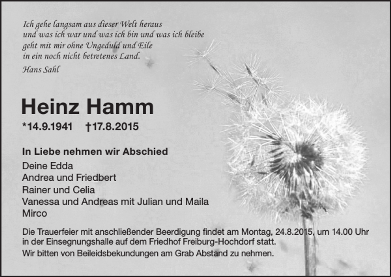 <p>Ich gehe langsam aus dieser Welt heraus<br />und was ich war und was ich bin und was ich bleibe<br />geht mit mir ohne Ungeduld und Eile<br />in ein noch nicht betretenes Land.<br />Hans Sahl</p><p>Heinz Hamm<br />*14.9.1941</p><p>†17.8.2015</p><p>In Liebe nehmen wir Abschied<br />Deine Edda<br />Andrea und Friedbert<br />Rainer und Celia<br />Vanessa und Andreas mit Julian und Maila<br />Mirco<br />Die Trauerfeier mit anschließender Beerdigung findet am Montag, 24.8.2015, um 14.00 Uhr<br />in der Einsegnungshalle auf dem Friedhof Freiburg-Hochdorf statt.<br />Wir bitten von Beileidsbekundungen am Grab Abstand zu nehmen.</p>