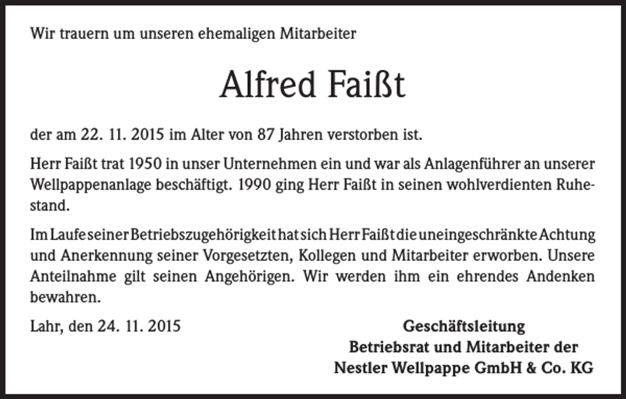<p>Wir trauern um unseren ehemaligen Mitarbeiter</p><p>Alfred Faißt<br />der am 22. 11. 2015 im Alter von 87 Jahren verstorben ist.<br />Herr Faißt trat 1950 in unser Unternehmen ein und war als Anlagenführer an unserer<br />Wellpappenanlage beschäftigt. 1990 ging Herr Faißt in seinen wohlverdienten Ruhestand.<br />Im Laufe seiner Betriebszugehörigkeit hat sich Herr Faißt die uneingeschränkte Achtung<br />und Anerkennung seiner Vorgesetzten, Kollegen und Mitarbeiter erworben. Unsere<br />Anteilnahme gilt seinen Angehörigen. Wir werden ihm ein ehrendes Andenken<br />bewahren.<br />Lahr, den 24. 11. 2015</p><p>Geschäftsleitung<br />Betriebsrat und Mitarbeiter der<br />Nestler Wellpappe GmbH &amp; Co. KG</p>