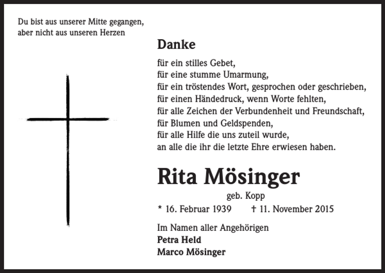 <p>Du bist aus unserer Mitte gegangen,<br />aber nicht aus unseren Herzen</p><p>Danke<br />für ein stilles Gebet,<br />für eine stumme Umarmung,<br />für ein tröstendes Wort, gesprochen oder geschrieben,<br />für einen Händedruck, wenn Worte fehlten,<br />für alle Zeichen der Verbundenheit und Freundschaft,<br />für Blumen und Geldspenden,<br />für alle Hilfe die uns zuteil wurde,<br />an alle die ihr die letzte Ehre erwiesen haben.</p><p>Rita Mösinger</p><p>geb. Kopp<br />* 16. Februar 1939 † 11. November 2015</p><p>Im Namen aller Angehörigen<br />Petra Held<br />Marco Mösinger</p>