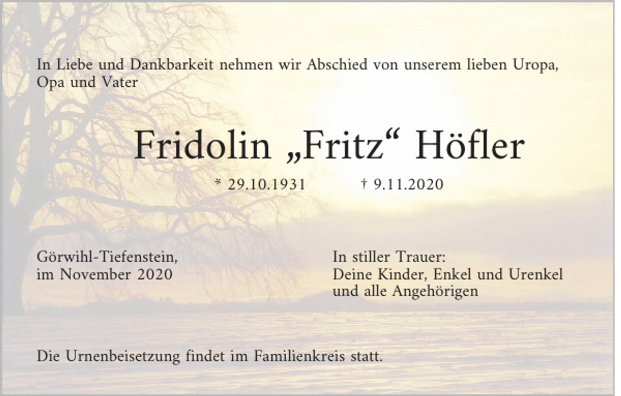<p>In Liebe und Dankbarkeit nehmen wir Abschied von unserem lieben Uropa,<br />Opa und Vater</p><p>Fridolin „Fritz“ Höfler<br />* 29.10.1931</p><p>Görwihl-Tiefenstein,<br />im November 2020</p><p>† 9.11.2020</p><p>In stiller Trauer:<br />Deine Kinder, Enkel und Urenkel<br />und alle Angehörigen</p><p>Die Urnenbeisetzung findet im Familienkreis statt.</p>