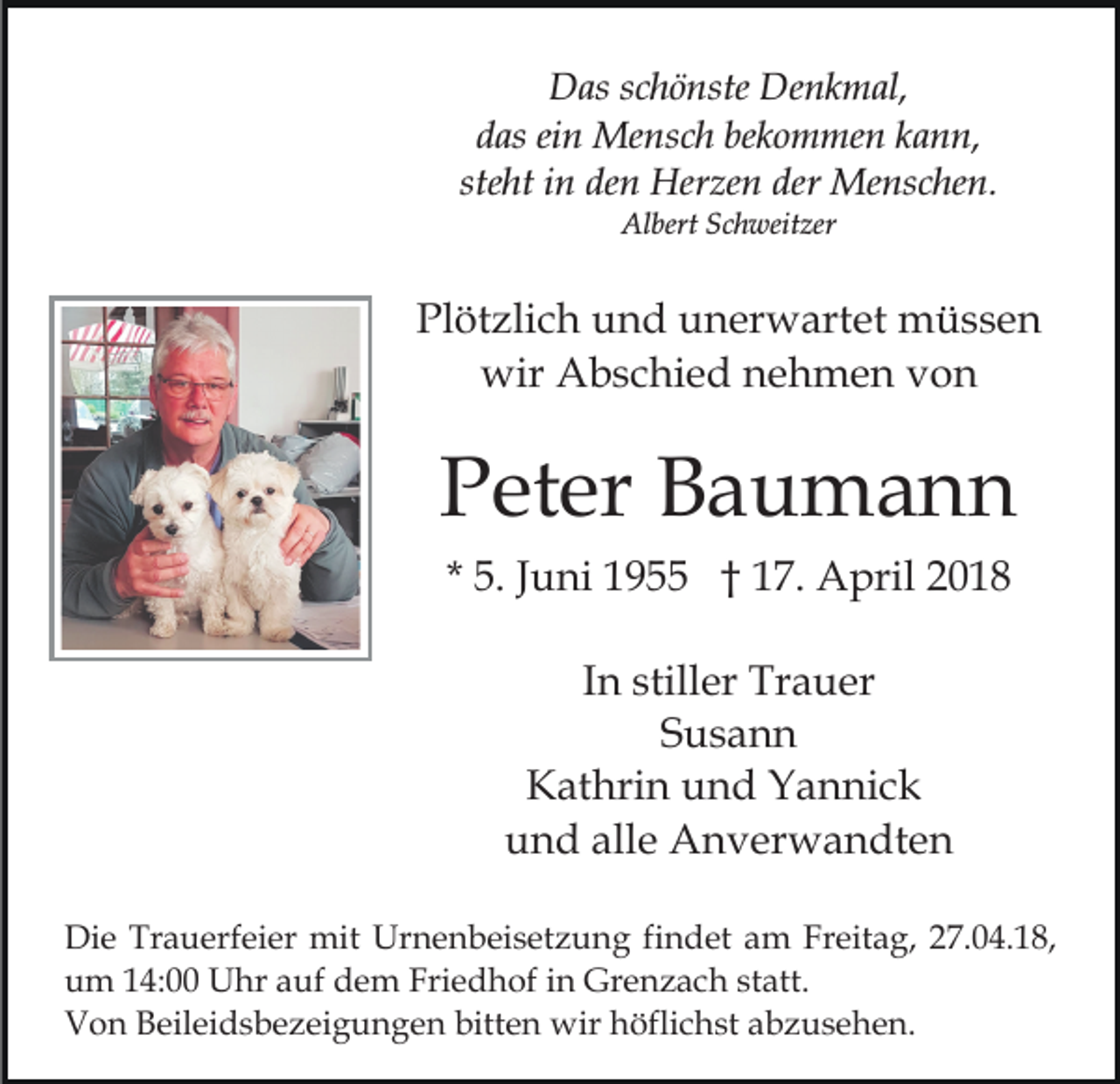 <p>Das<br />Denkmal,<br />D as s schönste<br />c h ö nste De<br />n k m al,<br />ddas<br />as eiein<br />n Mensch<br />Me ns c h be<br />k o m me n kkann,<br />a n n,<br />bekommen<br />steht<br />ste<br />ht iinn den<br />de n Herzen<br />Her ze n der<br />der Menschen.<br />M e ns c he n.<br />Albert<br />Al bert SSchweitzer<br />c h weit zer</p><p>Plötzlich<br />Pl<br />öt zli c h uund<br />n d uunerwartet<br />n er w art et müssen<br />m üss e n<br />wir<br />wir AAbschied<br />b s c hi e d nnehmen<br />e h m e n vvon<br />on</p><p>P et er Baumann<br />Ba u ma n n<br />Peter<br />* 5.<br />5. JJuni<br />u ni 1955<br />1 9 †† 17.<br />1 7. April<br />A p ril<br />In<br />I n stiller<br />still er Trauer<br />Tr a u er<br />S us a n n<br />Susann<br />Kathrin<br />K at hri n uund<br />n d YYannick<br />a n ni c k<br />und<br />alle<br />u n d all<br />e Anverwandten<br />A n v er w a n dt e n<br />Di e Tr<br />Die<br />Trauerfeier<br />a u erf ei er mit<br />mit Ur<br />Urnenbeisetzung<br />n e n b ei s et z u n g fifindet<br />n d et aam<br />m FrFreitag,<br />eit a g, 7.04.18,<br />7. 0 4. 1 8,<br />uum<br />m 114:00<br />4: Uhr<br />U hr aauf<br />uf ddem<br />e m Fri<br />e d h of iin<br />n Grenzach<br />Gr e n z a c h sstatt.<br />t att.<br />Friedhof<br />VVon<br />o n BBeileidsbezeigungen<br />eil ei d s b e z ei g u n g e n bitten<br />bitt e n wir<br />wir höflichst<br />h öfli c h st abzusehen.<br />a b z u s e h e n.</p>