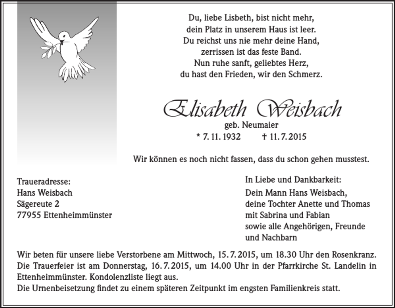 <p>Du, liebe Lisbeth, bist nicht mehr,<br />dein Platz in unserem Haus ist leer.<br />Du reichst uns nie mehr deine Hand,<br />zerrissen ist das feste Band.<br />Nun ruhe sanft, geliebtes Herz,<br />du hast den Frieden, wir den Schmerz.</p><p>Elisabeth Weisbach<br />geb. Neumaier<br />* 7. 11. 1932<br />† 11. 7. 2015</p><p>Wir können es noch nicht fassen, dass du schon gehen musstest.<br />Traueradresse:<br />Hans Weisbach<br />Sägereute 2<br />77955 Ettenheimmünster</p><p>In Liebe und Dankbarkeit:<br />Dein Mann Hans Weisbach,<br />deine Tochter Anette und Thomas<br />mit Sabrina und Fabian<br />sowie alle Angehörigen, Freunde<br />und Nachbarn</p><p>Wir beten für unsere liebe Verstorbene am Mittwoch, 15. 7. 2015, um 18.30 Uhr den Rosenkranz.<br />Die Trauerfeier ist am Donnerstag, 16. 7. 2015, um 14.00 Uhr in der Pfarrkirche St. Landelin in<br />Ettenheimmünster. Kondolenzliste liegt aus.<br />Die Urnenbeisetzung findet zu einem späteren Zeitpunkt im engsten Familienkreis statt.</p>