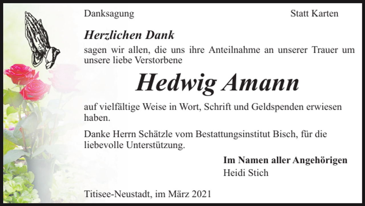 <p>Danksagung</p><p>Statt Karten</p><p>Herzlichen Dank<br />sagen wir allen, die uns ihre Anteilnahme an unserer Trauer um<br />unsere liebe Verstorbene</p><p>Hedwig Amann<br />auf vielfältige Weise in Wort, Schrift und Geldspenden erwiesen<br />haben.<br />Danke Herrn Schätzle vom Bestattungsinstitut Bisch, für die<br />liebevolle Unterstützung.<br />Im Namen aller Angehörigen<br />Heidi Stich<br />Titisee-Neustadt, im März 2021</p>