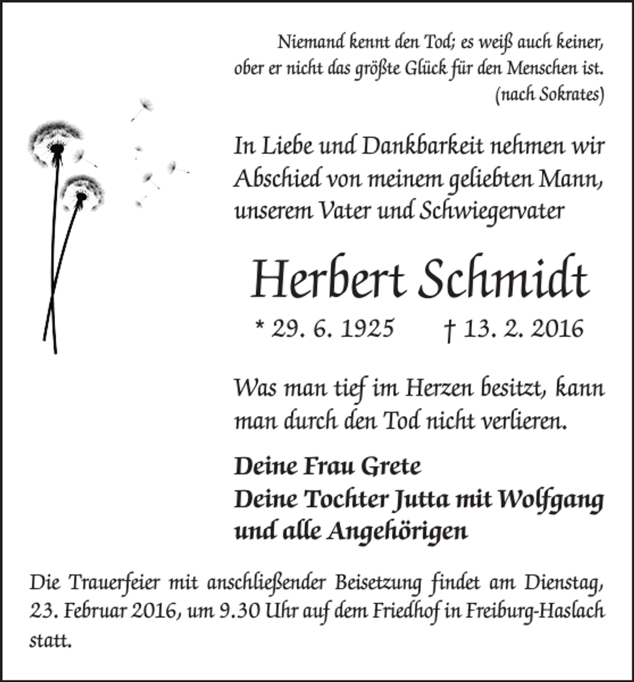 <p>Niemand kennt den Tod; es weiß auch keiner,<br />ober er nicht das größte Glück für den Menschen ist.<br />(nach Sokrates)</p><p>In Liebe und Dankbarkeit nehmen wir<br />Abschied von meinem geliebten Mann,<br />unserem Vater und Schwiegervater</p><p>Herbert Schmidt<br />* 29. 6. 1925 † 13. 2. 2016</p><p>Was man tief im Herzen besitzt, kann<br />man durch den Tod nicht verlieren.<br />Deine Frau Grete<br />Deine Tochter Jutta mit Wolfgang<br />und alle Angehörigen<br />Die Trauerfeier mit anschließender Beisetzung findet am Dienstag,<br />23. Februar 2016, um 9.30 Uhr auf dem Friedhof in Freiburg-­Haslach<br />statt.</p>
